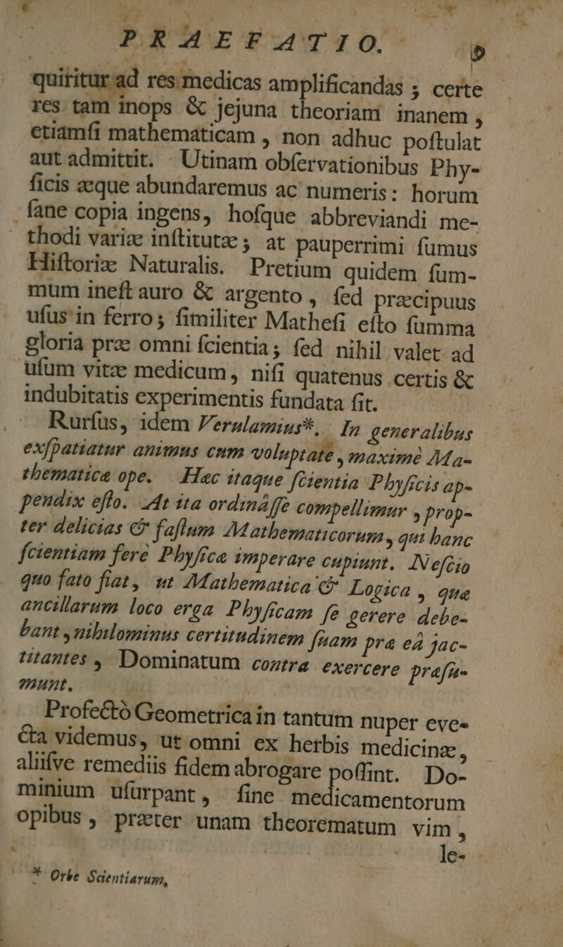 Edd e DR e. Ng x ) quititur.ad res medicas amplificandas ; certe res tam inops &amp; jejuna theoriani inanem , etiamfi mathematicam , non adhuc poftulat aut admittit. Utinam obfervationibus Phy- ficis aeque abundaremus ac numeris : horum fane copia ingens, hofque abbreviandi me- — thodi variz inftitutze ;. at pauperrimi fumus Hiftoriz Naturalis. Pretium quidem fum- mum ineftauro &amp; argento, (ed praecipuus ufus'in ferro; fimiliter Mathefi eíto fumma gloria prae omni fcientia; fed nihil. valet. ad ufum vitze medicum, nifi quatenus certis &amp; indubitatis experimentis fundata fit. Rurfus, idem Ferulamins*, In generalibus - exfpatiatur animus cum voluptate , maxime AMa- ehematica ope. — Hac taque [Cientia Phyficis ap- peudix efl... 4t ita ordinaffe compellimnr » prop- ter delicias &amp; faflum JMatbematicoruma , qui banc fcientiam fere Phyfca Pmperare cupiunt. AN eféio quo fato fiat, wt Mathematica c Logica , qne ancillarum loco erga. Phyficam fe gerere debe- bant ynililominus certitudinem fnam pra ea Jac- tantes ,- Dominatum cozirz: exercere prafa- ?247t. Profectó Geometricain tantum nuper eves &amp;a videmus, ut omni ex herbis medicinz, aliifve remediis fidem abrogare poffint. D minium ufürpant, fine medicamentorum ; | |^. le Y Orbe Saentiarum, *