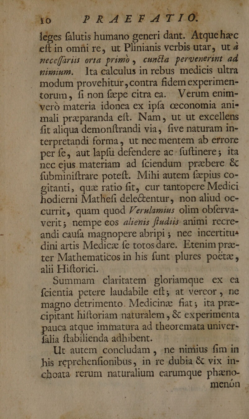 T E leges falutis humano generi dant. Atquehac eftin omüi re, ut Plinianis verbis utar, ut 4 neceffariis orta. primb , cuntla peruenerim ad gixum. tacalculus in rebus medicis ultra modum provehitur contra fidem experimen- veró materia idonea ex ipfa oeconomia anis mali przeparanda eft. Nam ut ut excellens fit aliqua demonftrandi via, five naturam in- terpretandi forma, ut nec mentem ab errore per fe, aut lapfü defendere ac- fuftinere; ita nec ejus materiam ad fciendum przbere &amp; fübminiftrare poteft. Mihi autem faepius co- gitanti, qux ratio fit, cur tantopere Medici hodierni Mathefi dele&amp;entur, non aliud oc- currit, quam quod 7erslamius olim obferva- verit; nempe eos alienis fludiis animi recre- andi caufa magnopere abripi; nec incertitus dini artis Medicz fe totosdare. Etenim prze- ter Mathematicos in his funt plures poeta, alii Hiftorici. Summam claritatem gloriamque ex ea fcientia petere laudabile eft; at vercor , ne magno detrimento. Medicinz fiat; ita prae- cipitant hiftoriam naturalem , &amp; experimenta auca atque immatura ad theoremata univer- falia ftabilienda adhibent. Ut autem concludam , .ne nimius fim in his reprehenfionibus, in re dubia &amp; vix in- choata rerum naturalium earumque phaeno- menón .