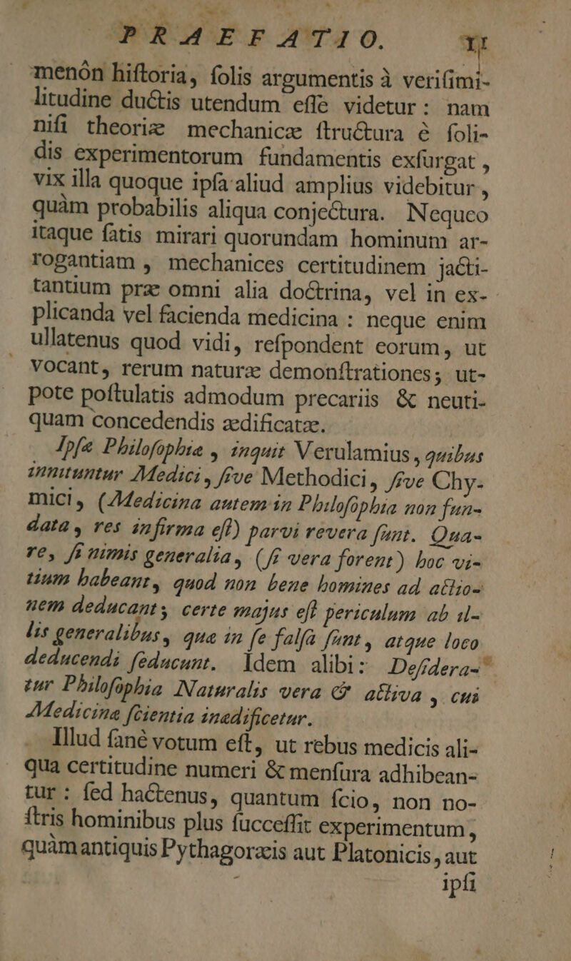 Dow. c PRAEFATIO. YI : x menón hiftoria, folis argumentis à verifimi- litudine ductis utendum effe. videtur: nam nifi theoriz mechanicz ítru&amp;ura e foli- dis experimentorum fundamentis exfurgat , vix illa quoque ipfaaliud amplius videbitur , quàm probabilis aliqua conje&amp;ura. N equco itaque fatis mirari quorundam hominum ar- rogantiam , mechanices certitudinem jacu- tantium prz omni alia do&amp;trina, vel in ex-- plicanda vel facienda medicina : neque enim ullatenus quod vidi, refpondent eorum, ut Vocant, rerum naturae demonflrationcs; ut- pote poftulatis admodum precariis &amp; neuti- quam concedendis zedificatze. - Ipfe Philofophie ,. inquit V eralamius , quibus innituntur Medici , ffve Methodici , /fve Chy- mici, (Zdedzciza autem in Phiofüpbia non fun- data, res infirma efl) parvi revera funt. Qua- re, fa nimis generalia, (ff vera forent) boc vi- tium babeant, quod nom bene bomines ad atlzo- uem deducants certe majus eft periculum ab i- lis generalibus, qua 1n fe falfa fant, atque loco deducendi feducunt. ldem. alibi: Defidera- ^ um Philfophis Naturalis vera &amp;- atljva y CHi Medicina fcientia nadificetur. Illud fané votum eft, ut rebus medicis ali- qua certitudine numeri &amp; menfura adhibean- tur : fed hactenus, quantum ício, non no- ftris hominibus plus fucceflit experimentum, quamantiquis Pythagorzis aut Platonicis j us ; ipfi