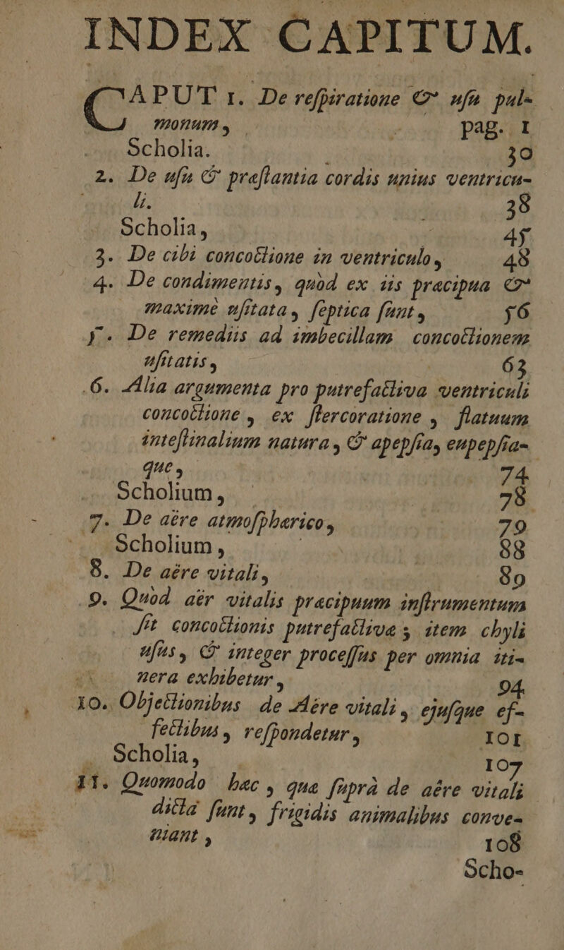 INDEX CAPITUM. mAPUT t. De refpiratioge C sfa. pul- 920/873» — ^ pag. I Scholia. 30 2. De ufu C' preflantia cordis unius ventricu- eite. 38 Scholia, Y 4j 2. De cibi concollione in ventriculo, 49 4- De condimentis , quàd ex dis pracipua. €v* maxime nfrata, feptica funt , j6 V. De remediis ad imbecillam | concollionenz fitatis , 63 6. lia argumenta pro putrefa&amp;liva ventriculi coucotlione , ex flercoratione 4. flatuum intefHnalium natura y C apepfia, eupepfia- d, 74 Scholium, | 78. .7. De atre atmofpbarico, 79 Scholium , | 98 8. De aére vitali, | 9o 9. Quod aér vitalis pracipuum inflrumentum . Jt. concotlionis putrefatlsoa s. item. chyli Uus, C integer proceffus per omnia it- e era exhibetur , 94. Lo Objetlionibus de Jére vitali , ejufque. ef- fetibus, refDondetaur , .XOI Scholia, 10 Pn M 4 . 7 31. Quomodo bec , qna ffprà de aére vitali dicla funt, frieidis animalibus comve- 6141 , 108 Scho-