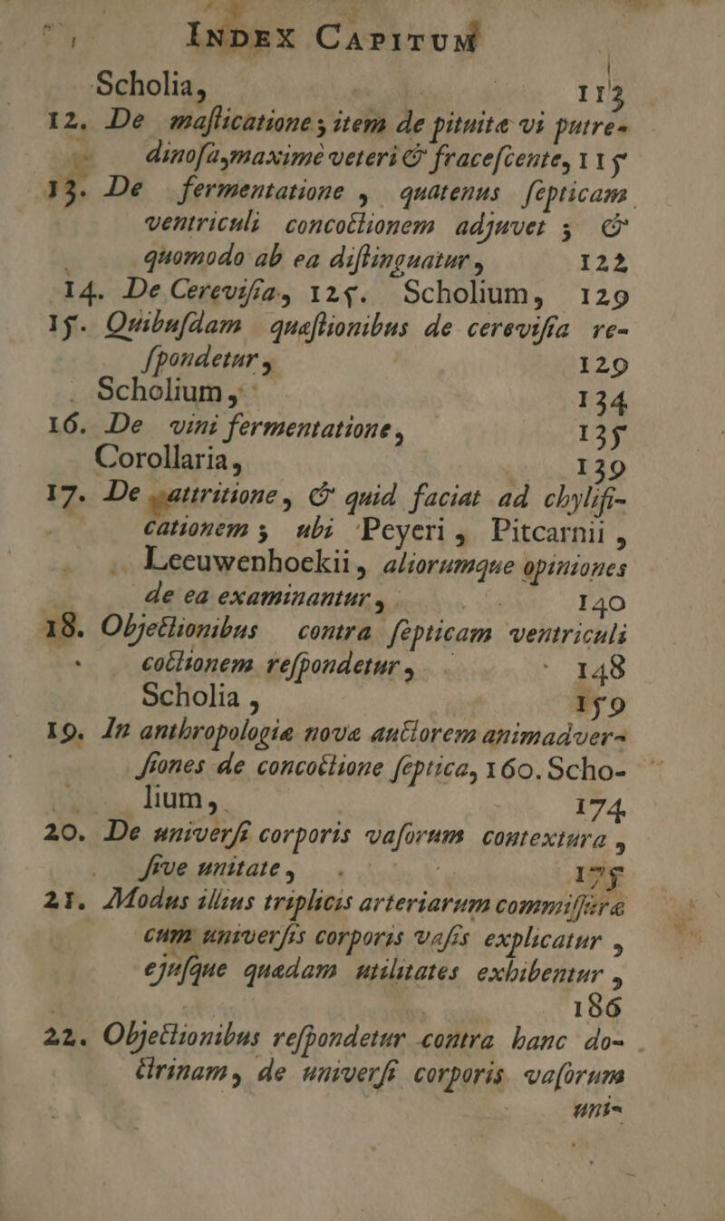 AUT INDEX CaAPITUM : | Scholia, MT 113 12. De maflicatiane y item de pituite vi putre- - — dinofaymaxime veteri &amp; fracefcente, Vg 1. De ventriculi concotlionem adjuvet $c Y quomodo ab ea diflinguatur , 122 I4. De Cerevifa2, 124. Scholium, 129 1$. Qwuibu[dam | quaflionibus de cerevifra ve- fpondetur , 129 . Scholium, 134 16. De vini fermentatione, 125 Corollaria, TON CI^ 17. De .attritione , e quid faciat ad cbyli; - Catonem y ub; Peyeri, Pitcarnii , Leeuwenhockii, aliorumque opiniones |. . de ea examinantur , ' 140 18. Objetlionibus contra fépticam. ventriculi bo co&amp;hionem. refpondeturs —— * 148 Scholia , 1j 0 19. 4n anthropologie nova autorem animadver Jtones de concoélione feptica, 160. Scho- U* lium, | 174. 20. De mwniverfi corporis vaforum contextura , Jrve unitate, — . : 17$ 21. JModus ilizus triplicis arteriarum commiffera cum univerfrs corporss vafis explicatur. , ejufque quadam utilitates. exbibenur * | 186 22. Objetlionibus refpondetur contra. banc. do- &amp;ürinams de umverfi corporis va[orum anis