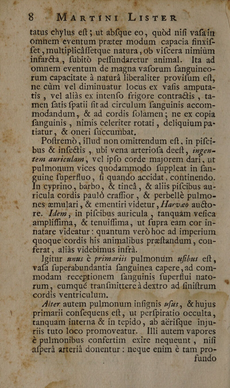 8 ^Mancixr LisTER tatus chylus eft ; ut abfque eo, quód nifi vafain omnem eventum preter modum capacia finxif- fet , multiplicáffetque natura , ob vifcera nimiüm . infarQa , fubito peffundaretur animal. [ta ad omnem eventum de magna vaforum fanguineo- rum capacitate à naturá liberaliter provifum eft, ne cüm vel diminuatur locus ex vafis amputa- tis, vel aliàs ex intenfo frigore contractis , ta- men fatis fpatii fitad circulum fanguinis accom- .modandum, &amp; ad cordis folamen ; ne ex copia fanguinis , nimis celeriter rotati , deliquium pa- i * «fo tiatur, &amp; oneri füccumbat, M Poftremo, illud non omittendum eft, in pifci- | bus &amp; infe&amp;is , ubi vena arteriofa deeft, zzgez- tem auriculam, vcl ipfo corde majorem dari, ut pulmonum vices quodammodo fuppleat in fan- guine fuperfluo, fi quando accidat , continendo. In cyprino, barbo, &amp; tincá, &amp; aliis pifcibus au- ricula cordis pauló craffior , &amp; perbellé pulmo- nes emulari , &amp; ementiri videtur , /J2rv«o aucto- re. Jdem, in pifcibus auricula , tanquam vefica ampliffima, &amp; tenuiffima, ut fupra eam cor in- natare videatur : quantum veró hoc ad imperium quoque cordis his animalibus preftandum , con- : ferat, aliàs videbimus infrà. l]gitur zzzs e primariis pulmonum fibus eft, vafa fuperabundantia fanguinea capere,ad com- modam receptionem íÍanguinis fuperflui nato- rum, eumqué tranfmittereà dextro ad finiftrum | ,»5* .« liter autem pulmonum infignis zfzr, &amp;hujus ! e primarii confequens eft, ut perfpiratio occulta, /X tanquam interna &amp; in tepido, ab acrifque inju- '. riis tuto loco promoveatur. . Illi autem vapores . $ pulmonibus confertim exire nequeunt, nifi afperà arterià donentur: neque enim € tam pro- For | fundo p