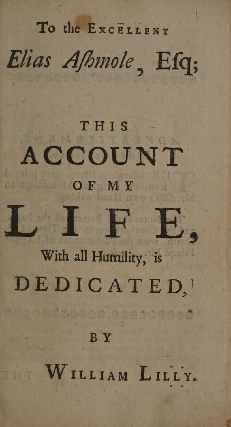 To thie xc ELLENT Ehas Afomole, Efq; THIS ACCOUNT . OF. MY | £1 F E, With all Humility; is DEDICATED, BY W itiram Litry.