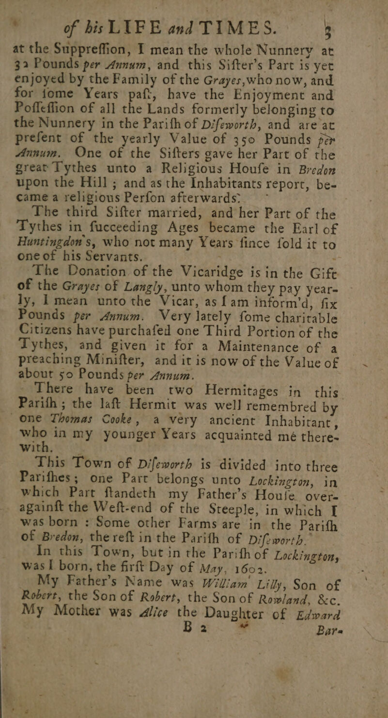 © of bisLIFE and TIMES. at the Suppreffion, I mean the whole Nunnery at 32 Pounds per Annum, and this Sifter’s Part is yet enjoyed by the Family of the Grayes,who now, and for jome Years paft, have the Enjoyment and Poffeffion of all the Lands formerly belonging to the Nunnery in the Parifhof Difeworth, and are at prefent of the yearly Value of 350 Pounds per Annum. One of the Sifters gave her Part of the great Tythes unto a Religious Houfe in Bredon upon the Hill ; and as the Inhabitants report, be- came a religious Perfon afterwards)” ; The third Sifter married, and her Part of the Tythes in fucceeding Ages became the Earl of Huntingdon's, who not many Years fince fold it to one of his Servants. : - The Donation of the Vicaridge is in the Gift of the Grayes of Langly, unto whom they pay year- ly, I mean unto the Vicar, as {am intorm'd, fix Pounds per Annum. Very lately fome charitable Citizens have purchafed one Third Portion of the ythes, and given it for a Maintenance of a preaching Minifter, and it is now of the Value of about 50 Pounds per Annum. here have been two Hermitages in this. Parifh ; the laft Hermit was well remembred by one Thomas Cooke, a very ancient Inhabitant, be in my younger Years acquainted mé there- witn. This Town of Difeworth is divided into three Parifhes; one Part belongs unto Lockington, in which Part ftandeth my Father’s Houle over- againft the Weft-end of the Steeple, in which I was born : Some other Farms are in the Parith of Bredon, the reft in the Parith of Difeworth. In this Town, but in the Parith of Lockingtony was I born, the firft Day of May, 1602. My Father’s Name was Wiliam’ Lily, Son of Robert, the Son of Robert, the Son of Rowland, &amp;c. My Mother was alice the Daughter of Edward