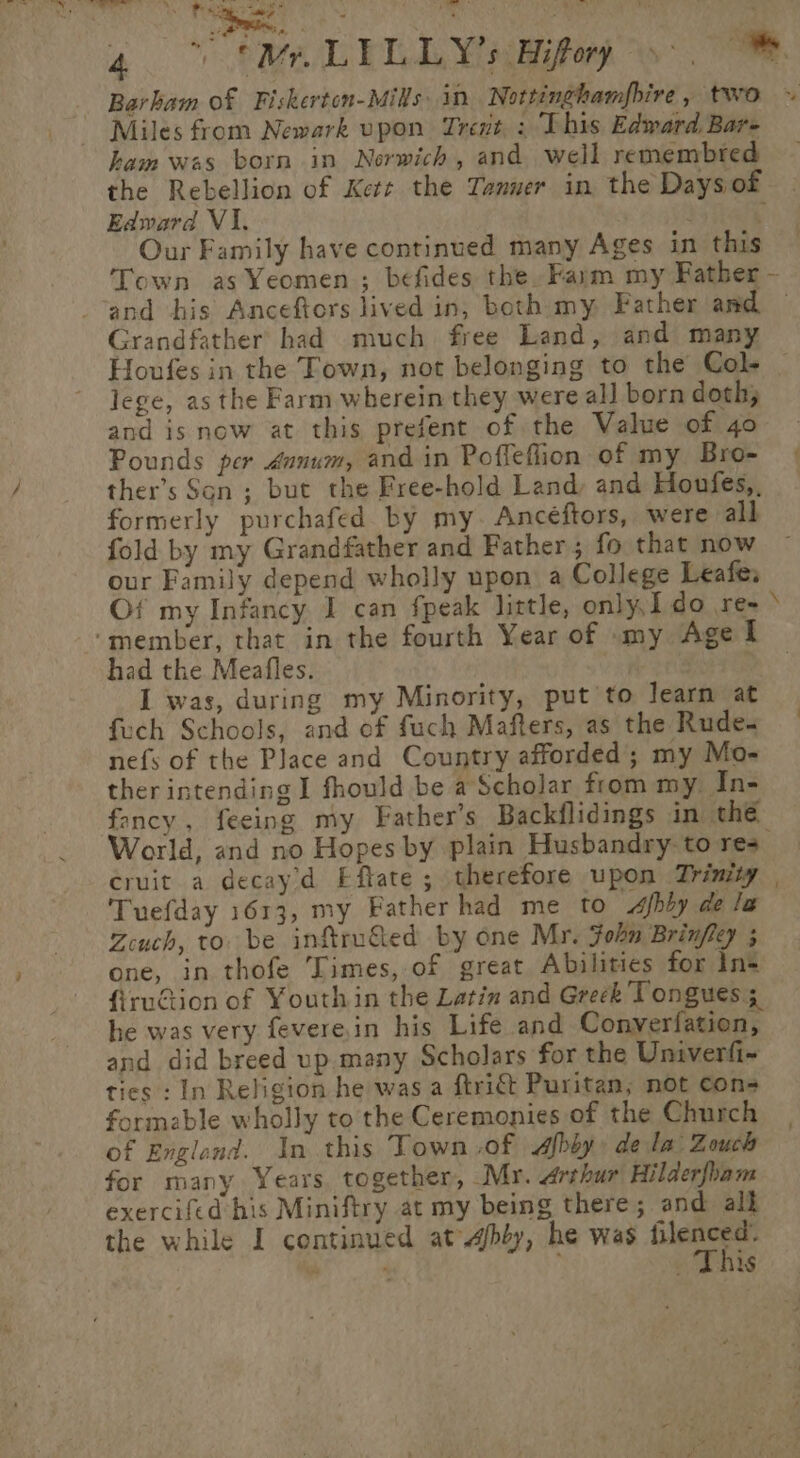 | Miles from Newark upon Trent : This Edward Bar- ham was born in Norwich, and well remembted the Rebellion of Kett the Tanner in the Days of Edward V1. Our Family have continued many Ages in this Grandfather had much free Land, and many lege, as the Farm wherein they were all born doth; and is now at this prefent of the Value of 4o Pounds per danum, and in Poffeflion of my Bro- ther’s Son ; but the Free-hold Land, and Houfes,, formerly purchafed by my. Ancéftors, were all fold by my Grandfather and Father; fo that now our Family depend wholly upon a College Leafe: ‘member, that in the fourth Year of my Age I had the Meafles. I was, during my Minority, put to learn at fech Schools, and of fuch Mafters, as the Rude. nefs of the Place and Country afforded; my Mo- ther intending I fhould be a Scholar from my. In- foncy, feeing my Father’s Backflidings in the World, and no Hopes by plain Husbandry to res Tuefday 1613, my Father had me to &lt;Afbby de le Zcuch, to. be inftru&amp;ed by one Mr. Fohn Brinfley ; one, in thofe Times, of great Abilities for Ins firuGtion of Youth in the Latin and Greek Tongues; he was very feverein his Life and Converfation, and did breed up. many Scholars for the Univerfi- ties : In Religion he was a ftritt Puritan; not cons formable wholly to the Ceremonies of the Church of Englend. In this Town of Afbby, dela Zouch for many Years. together, My. Arthur Hilderfham exercifed his Miniftry at my being there; and all a n ; 1S ¢