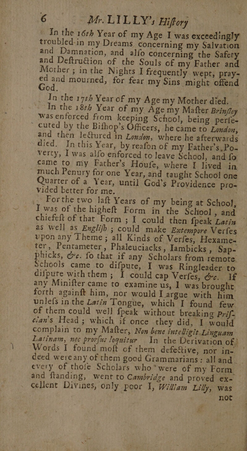 In the 16th Year of my Age I was exceedingly troubled-in my Dreams concerning my Salvation and Damnation, and alfo concerning the Safery and Deftru€tion of the Souls of my Father and Mother ; inthe Nights I frequently wept, pray- . ie mourned, for fear my Sins might offend Od, ‘ : _ An the 17¢h Year of my Age my Mother died. In the 184 Year of my Age my Mafter Brinfley was enforced from keeping School, being perte- cuted by the Bifhop’s Officers, he came to London, and then Jeftured in London, where he afterwards died. In this Year, by reafon of my Father’s,Po- verty, I was alfo enforced to leave School, and fo came to my Father’s Houfe, where I lived in much Penury for one Year, and taught School one Quarter of a Year, until God’s Providence pro- vided better for me. Forthe two laft Years of my being at School, Iwas of the higheft Form in’ the School , and chiefeft of that Form ; I could then {peak Latin | as well as Englifh ; could make Extempore Verfes vpon any Theme ; all Kinds of Verfes, Hexame- ter, Pentameter, Phaleuciacks, Iambicks , Sap- phicks, &amp;c. fo that if any Scholars from remote Schools came to difpute, I was Ringleader to difpute with them; I could cap Verfes, Gc. If - any Minifter came to examine us, I was brought forth againft him, nor would I argue with him unlefs in the Latin Tongue, which I found few of them could well fpeak without breaking Prif- clan's Head ; which if once they did, I would complain to my Mafter, Non bene inteligit Linguam Latinam, nec provfus loquitur In the Derivation of Words I found moft of them defeftive, nor in- | deed wereany of them good Grammarians: alland__ every of thole Scholars whowere of my Form and ftanding, went to Cambridge and proved ex- — cellent Divines, only poor I, Wikiam Lily, was noc