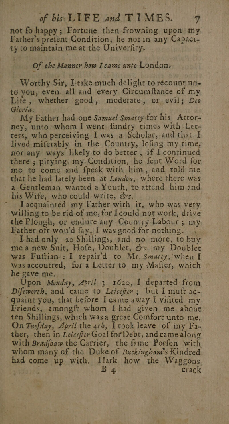 not fo happy; Fortune then frowning upon my Father's prefent Condition, he not in any Capaci- ty to maintain me at the Univerfity. Of the Manner how I came unto London. Worthy Sir, I-take much delight to récount un- to you, even all and every. Circumftance of my Life , whether good, moderate, or evil; Deo Gloria. My Eather had one Samuel Smatty for his Attor- ney, unto whom I went fundry times with Ler- ters, who perceiving I was a Scholar, and that I lived miferably in the Country, lofing my time, nor any ways likely to do better , if I continue there ; pitying, my-Condition, he fent Word for me to come and {peak with him, and told me that he had lately been at London, where there was - a Gentleman wanted a Youth, to attend him and his Wife, who could write, &amp;z. Iacquainted my Father with it, who was very -‘willing.to be rid of me, for [could not work, drive the Plough, or endure any Country Labour ;. ny. Father oft wou'd fay, I was good for nothing. -Thadonly 20 Shillings, and no more, to buy mea new Suit, Hofe, Doublet, dc. my Doublet was Fuitian-: I repaird to Mr. Smarty,’when I was accoutred, fora Letter to my Mafter, which he gave me., de ope Upon Monday, April 3. 1620, I departed from _ Difeworth, and came to Leicefer ; but I muft ac- “quaint you, that before I came away I vifited my Friends, amongf whom I had given me about ten Shillings, which wasa great Comfort unto me. On Tucfday, April the 4th, Ltook leave of my Fa- ther, then in Leicefter Goal forDebt, andcame along with Bradfbaw the Carrier, the fame Perfon with whom many of the Duke of Buckingham’s Kindred had come up with. Hark how the Waggons