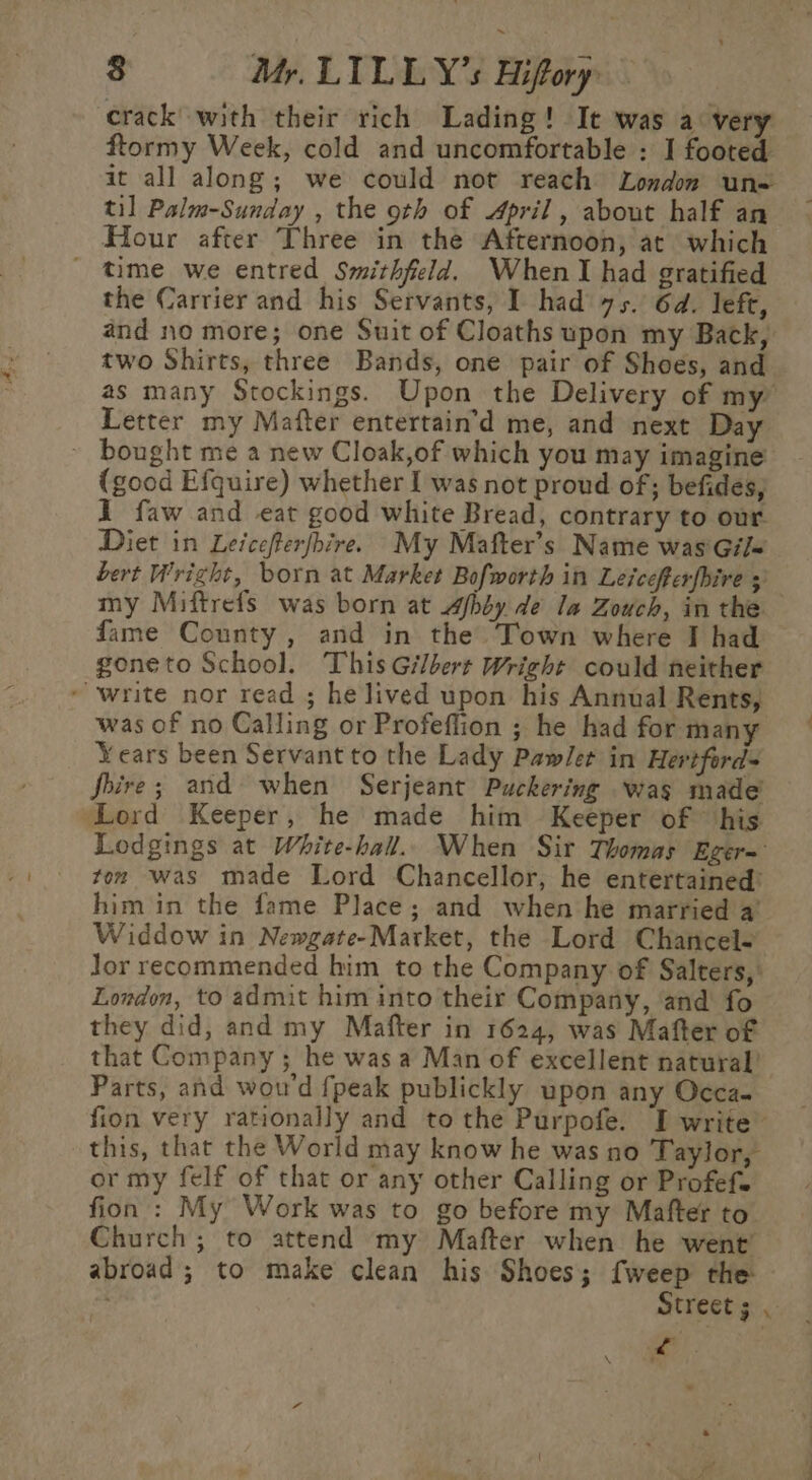 crack with their rich Lading! It was a very ftormy Week, cold and uncomfortable : I footed it all along; we could not reach London un= til Palm-Sunday , the oth of April, about half an Hour after Three in the Afternoon, at which ' time we entred Smithfield. When I had gratified the Carrier and his Servants, I had 75. 6d. left, and no more; one Suit of Cloaths upon my Back, two Shirts, three Bands, one pair of Shoes, and as many Stockings. Upon the Delivery of my Letter my Mafter entertain’d me, and next Day ~ bought me a new Cloak,of which you may imagine (good Efquire) whether I was not proud of; befides, 1 faw and eat good white Bread, contrary to our. Diet in Leicefterfhire. My Mafter’s Name was Gil~ bert Wright, born at Market Bofworth in Leicefferfbire + my Miftrefs was born at sfbby de la Zouch, in the fame County, and in the Town where I had goneto School. This Gilbert Wright could neither write nor read ; he lived upon his Annual Rents, was of no Calling or Profeflion ; he had for many Years been Servant to the Lady Pawlet in Hertfords Shire; and when Serjeant Puckering was made ‘Lord Keeper, he made him Keeper of his Lodgings at White-hall.. When Sir Thomas Eger= ton was made Lord Chancellor, he entertained: him in the fame Place; and when he married a’ Widdow in Newgate-Market, the Lord Chancele Jor recommended him to the Company of Salters,: London, to admit him into their Company, and fo they did, and my Mafter in 1624, was Mafter of that Company ; he was a Man of excellent natural’ Parts, and wou'd {peak publickly upon any Occa- fion very rationally and to the Purpofe. I write” this, that the World may know he was no Taylor, or my felf of that or any other Calling or Profefe fion : My Work was to go before my Mafter to. Church; to attend my Mafter when he went abroad ; to make clean his Shoes; {weep the Street ; ‘ ay Ny