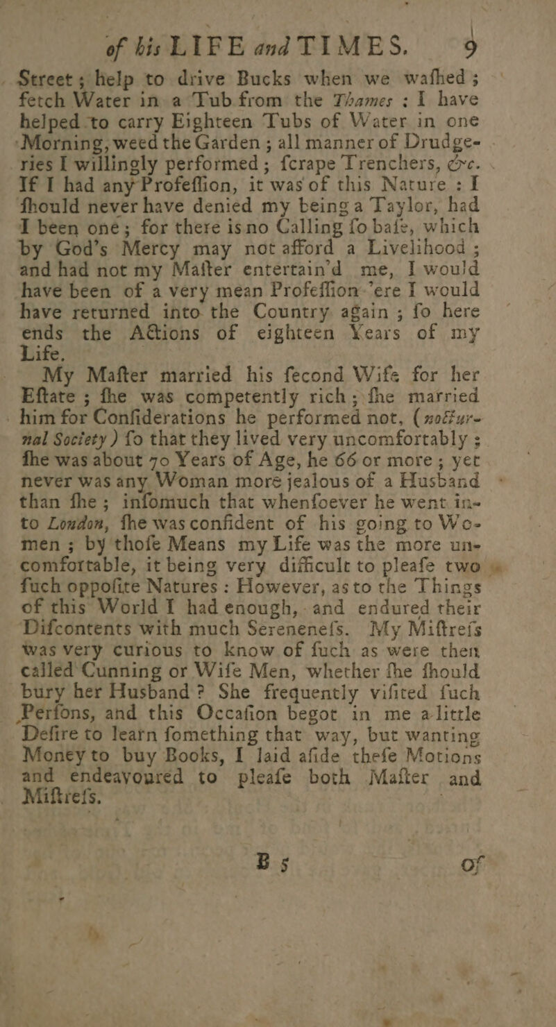 : _ Street; help to drive Bucks when we wafhed ; fetch Water in a Tub from the Thames : I have helped to carry Eighteen Tubs of Water in one ‘Morning, weed the Garden ; all manner of Drudge- ries I willingly performed ; fcrape Trenchers, cc. Tf I had any Profeflion, it wasof this Nature: I fhould never have denied my beinga Taylor, had I been one; for there isno Calling fo bate, which by God’s Mercy may not afford a Livelihood ; and had not my Mafter entertain’d me, I wou! have been of a very mean Profeffion ere I would have returned into the Country again ; fo here os the Actions of eighteen Years of my ife. My Mafter married his fecond Wife for her Eftate ; fhe was competently rich; fhe married him for Confiderations he performed not, (soéfur- nal Society ) fo that they lived very uncomfortably ; fhe was about 70 Years of Age, he 66 or more; yet never was any Woman moré jealous of a Husband than fhe; infomuch that whenfoever he went in- to Loudon, fhe wasconfident of his going to Wo- men ; by thofe Means my Life was the more un- comfortable, it being very dificult to pleafe two fuch oppofite Natures : However, asto the Things of this World I had enough,-and endured their Difcontents with much Serenenefs. My Miftrefs Was Very curious to know of fuch as were then called Cunning or Wife Men, whether fhe fhould bury her Husband? She frequently vifited fuch Perfons, and this Occafion begot in me alittle Defire to learn fomething that way, but wanting Money to buy Books, I laid afide thefe Motions and endeavoured to pleafe both Mafter and _ Miftrefs. Bs of ¥