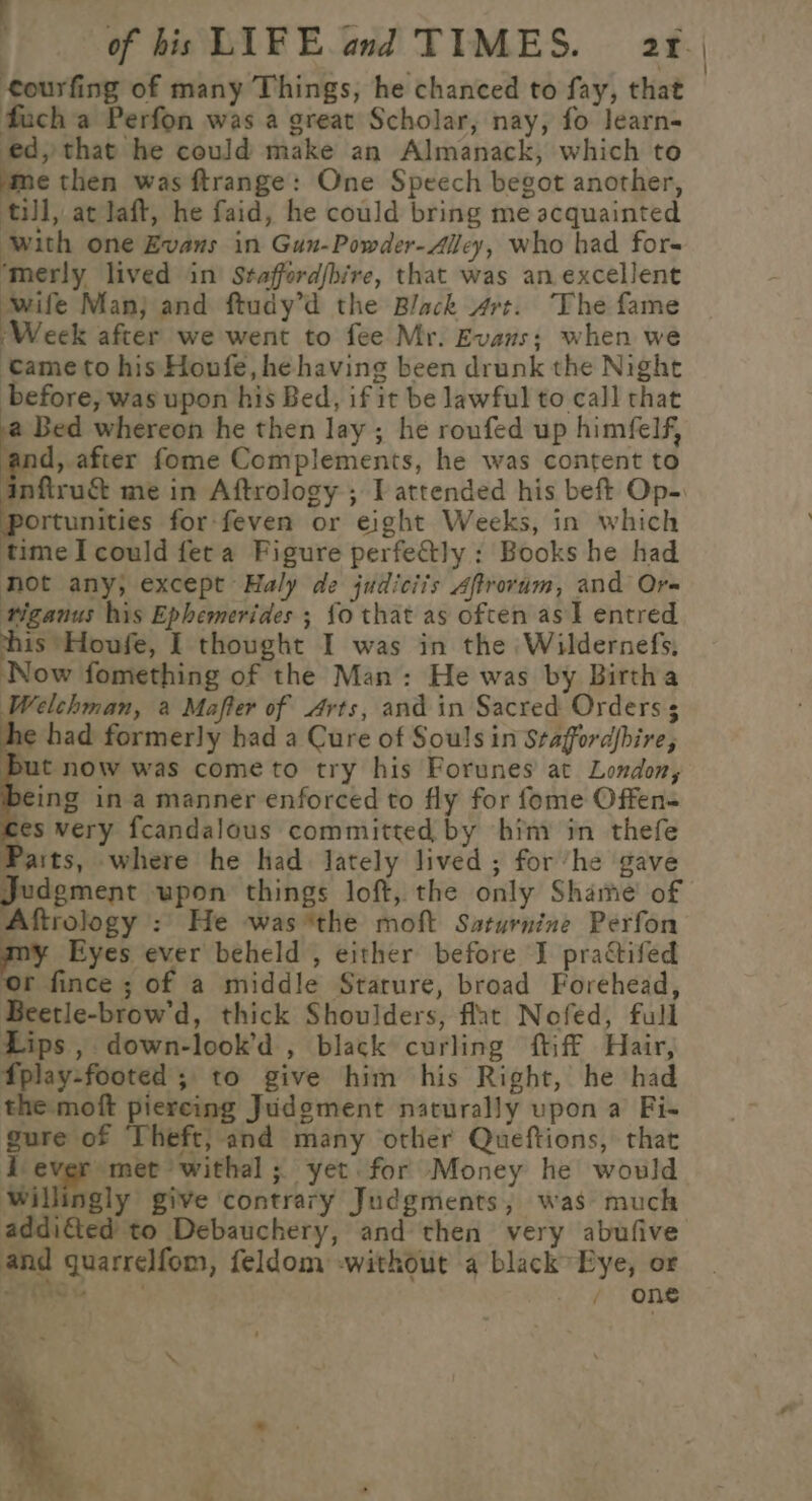 of his LIFE and TIMES. 20 | courfing of many Things, he chanced to fay, that fauch a Perfon was a great Scholar, nay, fo learn- ed, that he could make an Almanack, which to me then was ftrange: One Speech begot another, till, at laft, he faid, he could bring me acquainted ‘with one Evans in Gun-Powder-Alley, who had fors ‘merly lived in Staffordjbire, that was an excellent ‘wife Man} and ftudy’d the Black 4rt. The fame ‘Week after we went to fee Mr. Evans; when we tame to his Houfe, he having been drunk the Night before, was upon his Bed, if it be lawful to call that Bed whereon he then lay ; he roufed up himfelf, ‘and, after fome Complements, he was content to nftru&amp; me in Aftrology ; I attended his beft Op-. portunities for feven or eight Weeks, in which time I could feta Figure perfe&amp;ly : Books he had not any; except Haly de judiciis Aftrovum, and Or- tiganus his Ephemerides ; {o that as often as] entred “a *Houfe, I thought I was in the Wildernefs, Now fomething of the Man: He was by Birtha Welchman, a Mafter of Arts, and in Sacred Orders 5 1¢ had formerly had a Cure of Souls in Staffordfbire, ut now was cometo try his Forunes at London, 9eing ina manner enforced to fly for fome Offens ses very fcandalous committed by hiny in thefe Paits, where he had Jately lived ; for ‘he gave Judgment upon things loft, the only Shame’ of Aftrology : He was *the moft Saturnine Perfon my Eyes ever beheld , either before J practifed ‘or fince ; of a middle Stature, broad Forehead, Beetle-brow'd, thick Shoulders, flat Nofed, full Lips , down-look’d , black curling ftiff Hair, fplay-footed ; to give him his Right, he had the moft piereing Judgment naturally upon a Fi- gure of Theft; and many other Queftions, that i ever met withal ; yet. for Money he would willingly give contrary Judgments, was much addicted to Debauchery, and then very abufive and guarrelfom, feldom -without a black Eye, or aS ae ek)