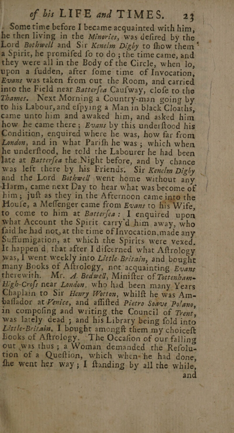 - Some time before I became acquainted with him, he then living in the Minories, was defired by the | Lord Bothwell and Sir Kenelm Digby to fhow them * a Spirit, he promifed fo to do; the time came, and they were all in the Body of the Circle, when lo, upon a fudden, after fome time of Invocation, Evans was taken from out the Room, and carried into the Field near Batterfea Caufway, clofe to the Thames. Next Morning a Country-man going b to his Labour, and efpying a Man in black Cloaths, came unto him and awaked him, and asked him how he came there; Evans by this underftood his Condition, enquired where he was, how far from London, and in what Parifh he was; which when ne underftood, he told the Labourer he had been ate at Batterfea the Night before, and by chance was left there by his Friends. Sir Kenelm Dighy _| and the Lord Bothwell! went home without any — Harm, came next Day to hear what was become of him; juft as they in the Afternoon came into the Houfe, a Meffenger came from Evans to his Wife, to come to him at Barterfea: I enguired upon what Account the Spirit carry'd him away, who had not,at the time of Invocation,made any Suffumigation, at which the Spirits were vexed, At happen d, that after I difcerned what Aftrology was, | went weekly into Little-Britain, and bought many Books of Aftrology, not acquainting Evans therewith. Mr. 4. Bedwell, Minifter of Tottenbam= High-Crofs near London, who had been many Years Chaplain to Sir Henry Worton, whilft he was Am- baflador at Venice, and affifted Pietro Soave Polano, in compofing and writing the Council of Trent, was lately dead ; and his Library being fold into Little-Britain, 1 bought amongft them my choiceft Books of Aftrology. ~The Occafion of our falling out was thus; a Woman demanded the Refolu- tion of a Queftion, which when«the had done, fhe went her way; I ftanding by all the Whee, | an ‘ of.