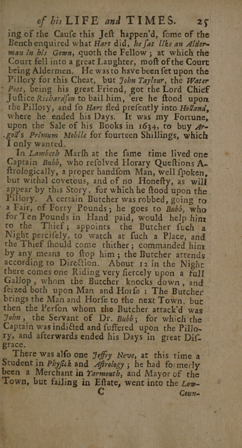 ing of the Caufe this Jeft happen’d, fome of the Bench enquired what Hart did, he fat like an Alder= man in his Gown, quoth the Fellow; at which the Court fell into a great Laughter, moft of the Court being Aldermen. He wasto have been fet upon the Pillory for this Cheat, but John Taylour, the Water &gt; Poet, being his great Friend, got the Lord Chief Juftice Richardfon to bail him, ere he ftood upon the Pillory, and fo Hart iled prefently into Holand, Where he ended his Days. It was my Fortune, upon the Sale of his Books in 1634, to buy 4r- .g0l’s Primum Mobile for fourteen Shillings, which I only wanted. In Lambeth Marth at the fame time lived one Captain Bubb, who refolved Horary Queftions A- ‘ftrologically, a proper handfom Man, well fpoken, but withal covetous, and of no Honefty, as wild appear by this Story, for which he ftood upon the Pillory. A certain Butcher was robbed, going ta a Pair, of Forty Pounds; he goes to Bubs, who for‘Ten Pounds in Hand paid, would help him to the Thief; appoints the Butcher fuch a Night percifely, to watch at fuch a Place, and the Thief fhould come thither; commanded hiny -by any means to ftop him; the Butcher attends according to Direction. About 12 in the Nighe there comes one Riding very fiercely upon a full Gallop , whom the Butcher knocks down, and feized both upon Man and Horfe : The Butcher brings the Man and Horfe to the next Town, but then the Perfon whom the Butcher attack’d was John, the Servant of Dr. Bubb; for which the Captain was indicted and fuffered upon the Pillo- ry, and afterwards ended his Days in great Dif. grace. _ There was alfo one Jeffry Neve, at this time a Student in Phyfick and frology ; he had formerly been a Merchant in Yarmouth, and Mayor of the ‘Town, but failing in ana went into the Low- Coune AGS