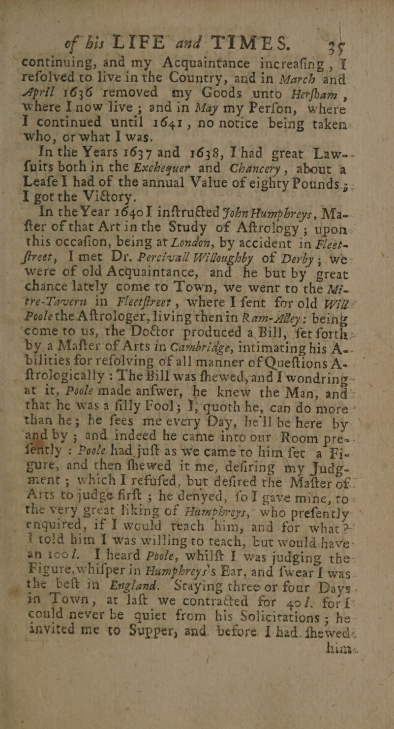 &gt; : of bis LIFE and TIMES. 39 “continuing, and my Acquaintance increafing , I refolved to live inthe Country, and in March and April 1636 removed my Goods unto Herfbam , _ where Inow live ; and in May my Perfon, where I continued until 1641, no notice being taken. who, or what I was. In the Years 1637 and 1638, Thad great Law-- fuits both in the Exchequer and Chancery, about a Leafel had of the annual Value of eighty Pounds ;. I got the Viory. In the Year 16403 inftrutted ohn Humphreys, Ma- fter of that Artinthe Study of Aftrology ; upon this occafion, being at London, by accident in Fleét- Sreet, Timet Dr. Percival Willoughby of Derby; we were of old Acquaintance, and he but by great chance lately come to Town, we went to the M- tre-Tavern in Fleetfreet, where Vfent for old wiz Poolethe A ftrologer, living thenin Ram-Alley: beings - ‘come to us, the Doftor produced a Bill, fet forth. by a Mafter of Arts in Cambridge, intimating his A-- bilities for refolving of all manner of Queftions A- ~ _ ftrologically : The Bill was fhewed,and I wondring~ at it, Poole made anfwer, he knew the Man, and: that he was a filly Fool; ¥; quoth he, can do more: than he; he fees me every Day, hell be here by | and by ; and indeed he came into our Room pre-- fently : Poole had juft as we came to him fer a Fi- gure, and then fhewed it me, defiring my Judg- ment ; which I refufed, but defired the Mafter of - Arts to judge firft ; he denyed, fol gave mine, to the very great liking of Hampbreys,- who prefently - enguired, if I would teach him, and for what &gt;: f told him 1 was willing to teach, but would-have- an icol, IT heard Poole, whilft I was judging the- Figure,whifper in Humphreys’s Bar, and fwear I was. em the beft in England. Scaying three or four Days in Wy at laft we contracted for 40/. fori could never be quiet from his Solicitations ; he- - dnvited me to Supper, and. before. I had. fhewed: hin.