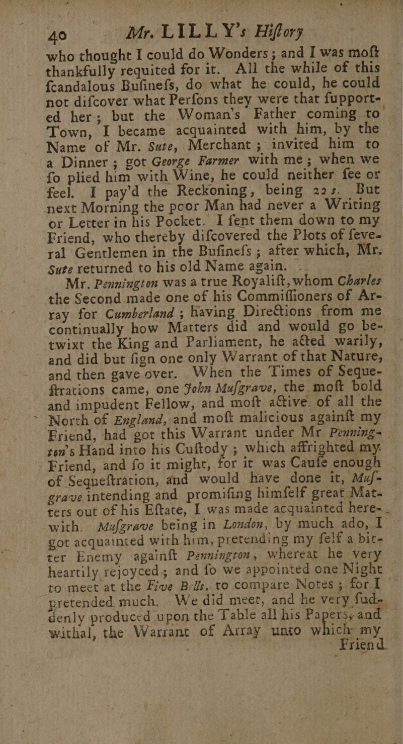 , who thought I could do Wonders ; and I was moft © thankfully requited for it. All the while of this {candalous Bufinefs, do what he could, he could not difcover what Perfons they were that fupport- ed her; but the Woman’s Father coming to’ Town, I became acquainted with him, by the Name of Mr. Sate, Merchant ; invited him to a Dinner ; got George Farmer with me; when we fo plied him with Wine, he could neither fee or feel. I pay’d the Reckoning, being 22s. But next Morning the poor Man had never a Writing Friend, who thereby difcovered the Plots of feve- ral Gentlemen in the Bufinefs ; after which, Mr. Sute returned to his old Name again. __ Mr. Pennington was a true Royalift, whom Charles the Second made one of his Commiffioners of Ar- ray for Cumberland ; having Dire&amp;tions from me. continually how Matters did and would go be- — twixt the King and Parliament, he aéted warily, and did but fign one only Warrant of that Nature, and then gave over. When the Times of Seque- ftrations came, one Fohn Mufgrave, the moft bold and impudent Fellow, and moft aétive. of all the North of England, and moft malicious againft my Friend, had got this Warrant under Mr Penning= _ ton’s Hand into his Cuftody ; which affrighted my. Friend, and fo it might, for it was Caufe enough of Sequeftration, and would have done it, Muf- grave intending and promifing himfelf great Mat. ters out of his Eftate, I was made acquainted here- - with. Mufzrave being in London, by much ado, I got acquainted with him, pretending my felf a bit- ter Enemy againft Pennington, whereat he very heartily rejoyced; and fo we appointed one Night to meet at the Five Bes, to compare Notes; forl ~ pretended much, We did meet, and he very fud- — denly produced upon the Table all his Papersy and withal, the Warrant of Array unto which my Friend