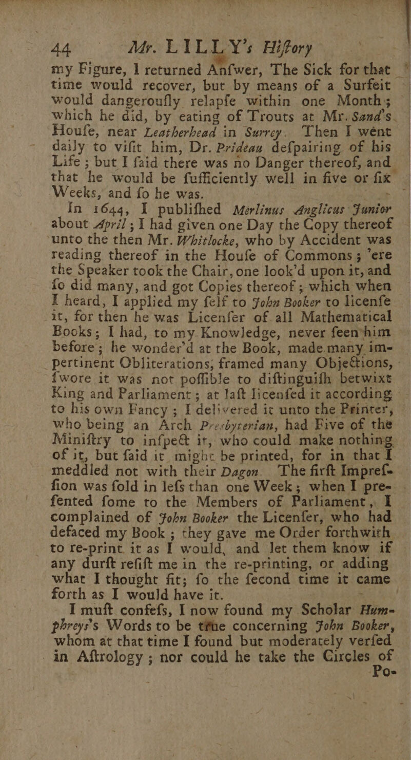 my Figure, 1 returned Anfwer, The Sick forthat ~ time would recover, but by means of a Surfeit would dangeroufly relapfe within one Month; which he did, by eating of Trouts at Mr. Sand’s. — Houfe, near Leatherhead in Surrey. Then I went — daily to vifit him, Dr. Prideau defpairing of his Life ; but I faid there was no Danger thereof, and that he would be fufficiently. well in five or fix — Weeks, and fo he was. Ly yee In 1644, I publifhed Merlinus Anglicus Junior about April ; I had given one Day the Copy thereof ‘unto the then Mr. Whitlocke, who by Accident was reading thereof in the Houfe of Commons ; ere the Speaker took the Chair, one look’d upon it, and fo did many, and got Copies thereof ; which when I heard, I applied my felf to ‘ohm Booker to licenfe it, for then he was Licenfer of all Mathematical Books; I had, to my Knowledge, never feen*him before; he wonder’d at the Book, made.many im- pertinent Obliterations; framed many. Objections, » {wore it was not poffible to diftinguifh betwixt King and Parliament ; at laft licenfed ir according © to his own Fancy ; I delivered it unto the Printer, who being an Arch Presdycerian, had Five of the Miniftry to infpe&amp; it, who could make nothing. of it, but faid it mighc be printed, for in that I meddied not with their Dagon. The firft Impref- fion was fold in lefs than one Week; when I pre- . fented fome to the Members of Parliament, I complained of ohn Booker the Licenfer, who had defaced my Book ; they gave me Order forthwith to re-print it as I would, and Jet them know if any durft refift me in the re-printing, or adding what I thought fit; fo the fecond time it came forth as I would have it. ! ae ea,’ I muft confefs, I now found my Scholar Hum- phreys’s Words to be the concerning John Booker, whom at that time I found but moderately verfed -in Aftrology ; nor could he take the si. ar oa J Qe