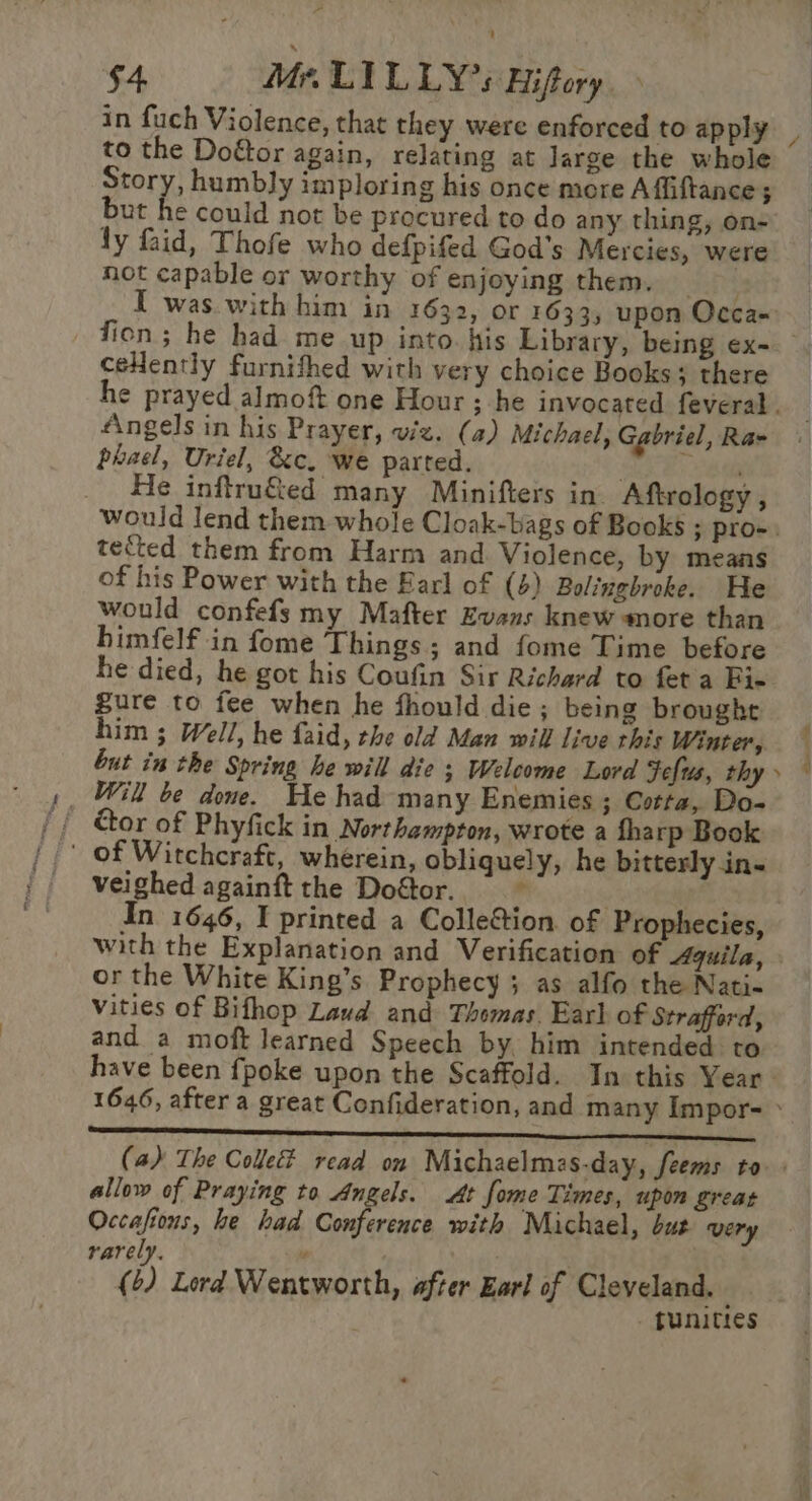 to the Doftor again, relating at Jarge the whole Story, humbly imploring his once more A ffiftance ; but he could not be procured to do any thing, on- ly faid, Thofe who defpifed God's Mercies, were not capable or worthy of enjoying them. I was with him in 1632, or 1633, upon Occa- ceHently furnithed with very choice Books; there Angels in his Prayer, viz. (a) Michael, Gabriel, Ra- phael, Uriel, &amp;c. we parted. . 1 He inftru&amp;ed many Minifters in Aftrology , tected them from Harm and Violence, by means of his Power with the Earl of (4) Bolingbroke. He would confefs my Mafter Evans knew more than himfelf in fome Things; and fome Time before he died, he got his Coufin Sir Richard to feta Fie gure to fee when he fhould die ; being brought him ; Well, he faid, the old Man will live this Winter, but in the Spring he will die ; Welcome Lord Fefus, thy Will be done. He had many Enemies ; Corta, Do- ' of Witchcraft, wherein, obliquely, he bitterly in- veighed againft the Doétor. “ In 1646, I printed a ColleGtion. of Prophecies, or the White King’s Prophecy; as alfo the Nati- vities of Bifhop Laud and Thomas. Earl of Strafford, and a moft learned Speech by, him intended to allow of Praying to Angels. At fome Times, upom great Occafions, he had Conference with Michael, but very rarely. y (2) Lord Wentworth, after Earl of Cleveland. — - funitres