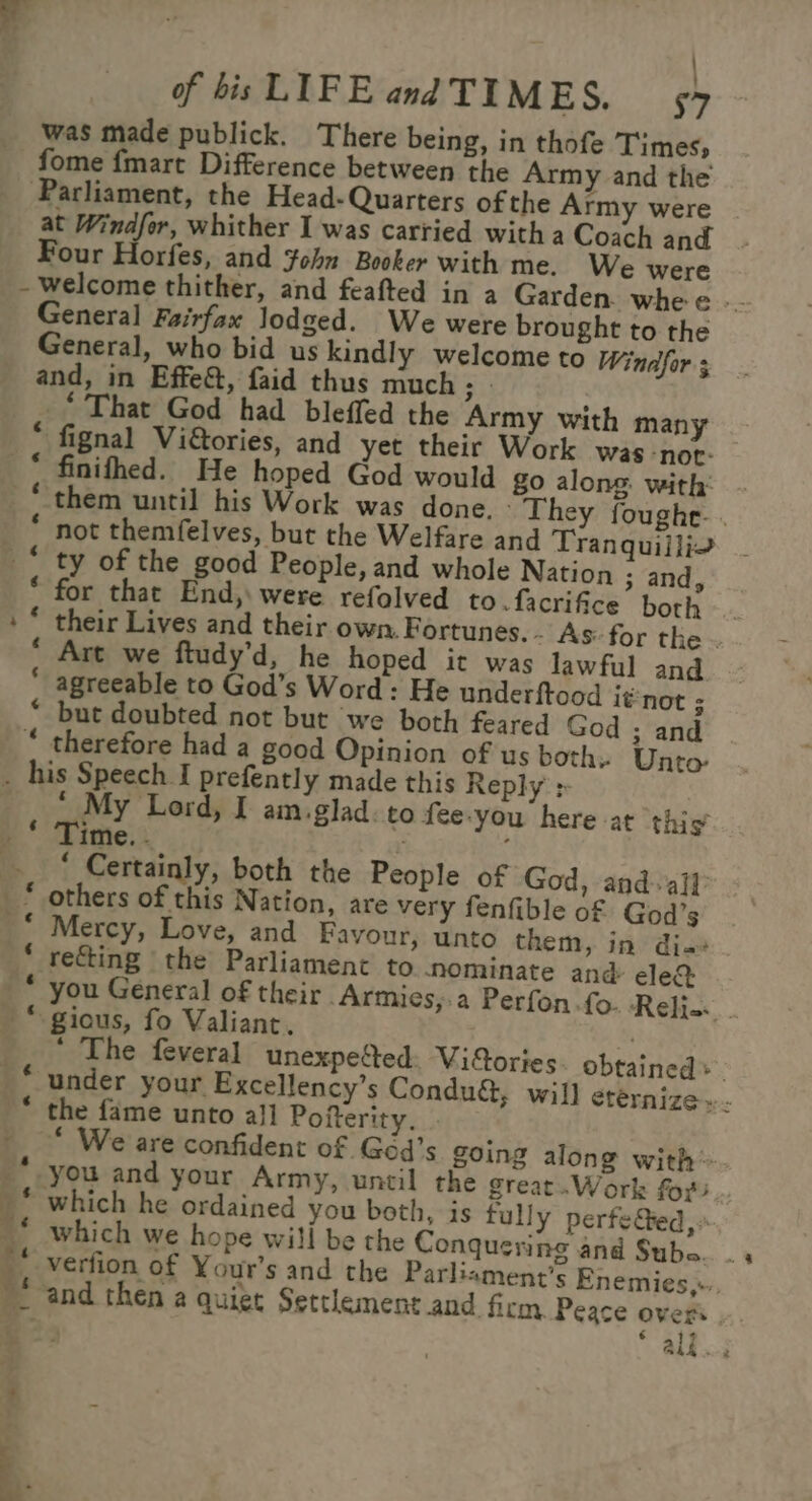 , of bis LIFE and TIMES. 57 was made publick. There being, in thofe Times, fome {mart Difference between the Army and the Parliament, the Head- Quarters ofthe Army were at Windfor, whither I was carried with a Coach and Four Horfes, and $ohn Booker with me. We were - welcome thither, and feafted in a Garden. whe e -- General Fairfax lodged. We were brought to the General, who bid us kindly welcome to Windfor 3 and, in Effect, faid thus much ai ‘That God had bleffed the Army with many * fignal Viétories, and yet their Work was -nor- _“ finithed. He hoped God would go along: with: ‘them until his Work was done. They foughe. . * not themfelves, but the Welfare and Tranquillio ‘ ty of the good People, and whole Nation ; and, * for that End,\ were refolved to.facrifice both. +“ their Lives and their own. Fortunes. - As: for the . * Art we ftudy’d, he hoped it was lawful and  agreeable to God’s Word: He underftood it'not ; “ but doubted not but we both feared God ; and “ therefore had a good Opinion of us both» Unto- . his Speech I prefently made this Reply &gt; __ * My Lord, I amiglad. to {ee-you here at this ime. - : * Certainly, both the People of God, and. all others of this Nation, are very fenfible of God’s Mercy, Love, and Favour, unto them, in dia recting the Parliament to nominate and ele&amp; you General of their Armies,.a Perfon fo. Relis-. “gious, fo Valiant. % The feveral unexpe&amp;ted. Vidories obtained» | ‘under your Excellency’s Condu&amp;, will etérnize »- * the fame unto all Pofterity. . ' “ We are confident of Géd’s going along with __ you and your Army, until the great.Work fo? __ which he ordained you both, is fully perfe@ed,. _&lt; which we hope will be the Conquering and Subs.. . _, Vérfion of Your’s and the Parliament's Enemies,-, . and then a quiet Settlement and firm Peace overs € ‘ as . J a en AR i aig . z