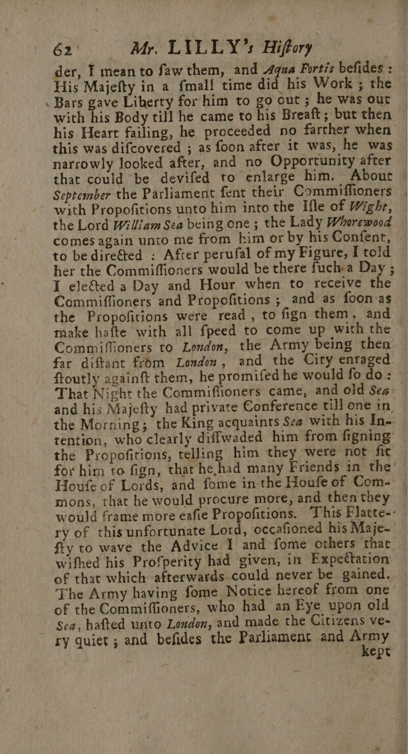 a 62) Mr. LILLY’s Hiffory der, I mean to faw them, and qua Fortis befides : His Majefty in a fmal{ time did his Work ; the . Bars gave Liberty for him to go out ; he was out with his Body till he came to his Breaft; but then his Heart failing, he proceeded no farther when this was difcovered ; as foon after it was, he was narrowly looked after, and no Opportunity after that could be devifed to enlarge him. About — September the Parliament fent their Commiffioners | with Propofitions unto him into the Ifle of Wighr, the Lord Wiliam Sea being one; the Lady Whorewood comes again unto me from him or by his Confent, to bediref&amp;ted : After perufal of my Figure, I told her the Commiffioners would be there fuch a Day ; I ele&amp;ted a Day and Hour when to receive the Commiffioners and Propofitions ; and as foon as the Propofitions were read, to fign them, and make hafte with all fpeed to come up with the Commiflioners to London, the Army being then far diftant from London, and the City enraged. ftoutly againft them, he promifed he would fodo.: That Night the Commiflioners came, and old Sea: and his Majefty had private Conference till one in. the Morning; the King acquaints Sea with his Ine. | tention, who clearly diffwaded him from figning the Propofitions, telling him they were not fic for him to fign, that he,had many Friends in the’ Houfe of Lords, and fome in the Houfe of Com- mons, that he would procure more, and then they would frame more eafie Propofitions. ‘This Platte-- ry of this unfortunate Lord, occafioned his Maje- fiy to wave the Advice 1 and fome others thac_ wifhed his Profperity had given, in Expectation of that which afterwards could never be gained. The Army having fome Notice hereof from one of the Commiffioners, who had an Eye upon old Sea, hafted unto London, and made the Citizens ve- ry quiet ; and befides the Parliament and pepy | ept