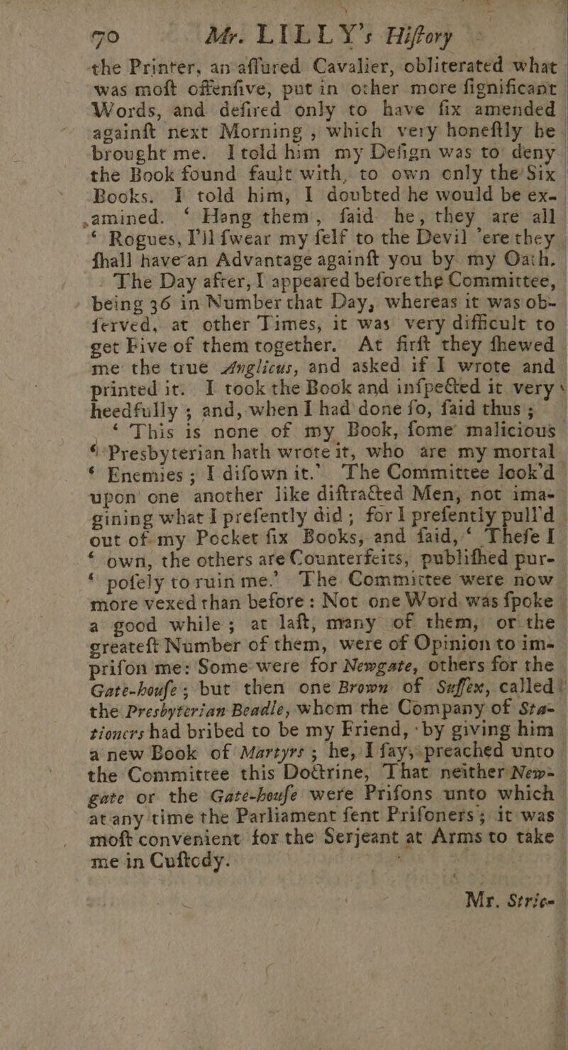 the Printer, an affured Cavalier, obliterated what | was moft offenfive, put in other more fignificant Words, and defired only to have fix amended againft next Morning , which very honeftly be. brought me. Itold him my Defign was to deny | the Book found fault with, to own enly the’Six | Books. I told him, 1 doubted he would be ex.. amined. ‘ Hang them, faid he, they are all * Rogues, Pil fwear my felf to the Devil ‘ere they fhall have‘an Advantage againft you by my Oath. The Day after, I appeared before the Committee, being 36 in Number that Day, whereas it was ob- ferved, at other Times, it was very difficult to get Five of themtogether. At firft they thewed me the true Avglicus, and asked if I wrote and printed it. I took the Book and infpetted it very + heedfully ; and, when I had done fo, faid thus; © This is none of my Book, fome malicious ‘Presbyterian hath wrote it, who are my mortal ‘ Enemies; I difown it. The Committee look’d upon’ one another like diftra&amp;ted Men, not ima- gining what i prefently did; for 1 prefently pull'd out of my Pocket fix Books, and daid,‘ Thefe I “ own, the others are Counterfeits, publifhed pur- ‘ pofely toruin me.’ The Committee were now more vexed than before: Not one Word was fpoke a good while; at laft, many of them, or the greateft Number of them, were of Opinion to im- prifon me: Some were for Newgate, others for the Gate-houfe; but then one Brown of Suffex, called! the Presbyterian Beadle, whom the Company of Sta= tioncrs had bribed to be my Friend, ‘by giving him anew Book of Martyrs; he, I fay, preached unto the Committee this Doétrine, That neither New-_ gate or the Gate-houfe were Prifons unto which at any time the Parliament fent Prifoners; it was moft convenient for the Serjeant at Arms to take me in Cuftcdy. RP | Mr. Stricn