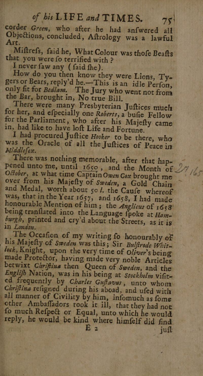 corder Green, who after he had anfwered all Qopertiqns, concluded, Aftrology was a lawful rt. . Miftrefs, faid he, What Colour was thofe Beafts that you were fo terrified with ? - I never faw any ( faid the). How do you then know they were Lions, Ty- gers or Bears, reply’d he.—This isan idle Perfon, only fit for Bedlam. 'The Jury who went not from the Bar, brought in, No true Bill. here were many. Presbyterian Juftices much for her, and efpecially one Roberts, a bufie Fellow for the Parliament, who after his Majefty came in, had like to have loft Life and Fortune. I had procured Juftice Hooker to be there, wha was the Oracle of all the Juftices of Peace in Middlefex. ' 2 __,. There was nothing memorable, after that hap- pened unto me, until 1650, and the Month of an Ofober, at what time Captain Omen Gox brought me hey, Ba _ Over from his Majefty of Sweden, a Gold Chain- and Medal, worth about so /. the Caufe whereof was, that inthe Year 1657, and 1658, Thad made honourable Mention of him; the Anglicus of 1658 being tranflated into the Language {poke at Ham. burgh, printed and cry’d about the Streets, as it is in London. The Occafion of my writing fo honourably of _ his Majefty of Sweden was this; Sir Bulftrode Whit~ feck, Knight, upon the very time of Oliver's being » made Prote&amp;tor, having made very noble Articles -berwixt Chriftiina then Queen of Sweden, and the _ Englifh Nation, was in his being at Stockholm Vifite ed frequently by Charles Guffavus, unto whom Chriftina refigned during his aboad, and ufed with ; all manner of Civility by him, infomuch as fome other Ambaffadors took it ill, that they had not fo much Refpe&amp; or Equal, unto which he would “reply, he would. be ai where himfelf did find jut