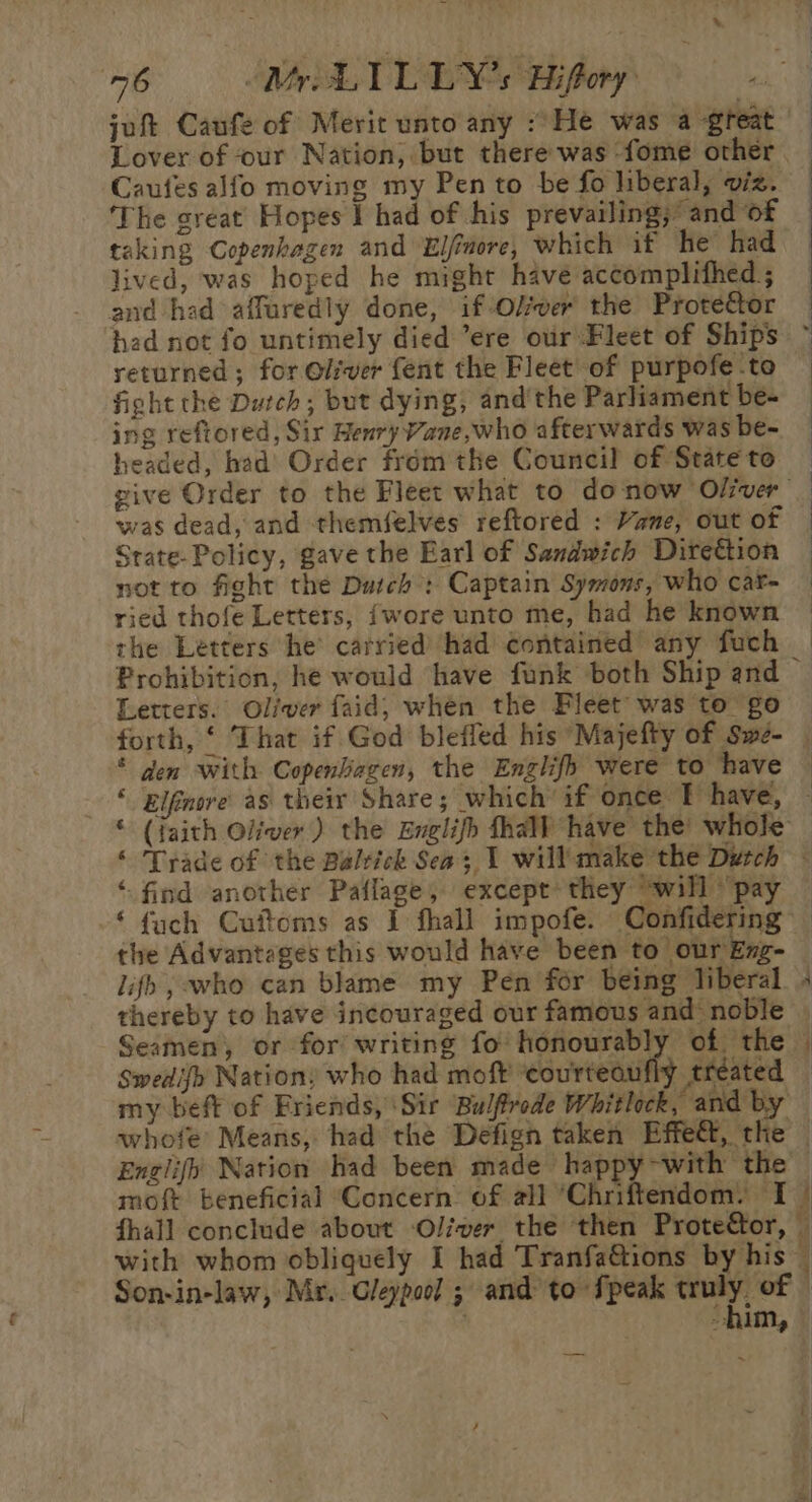 jut Caufe of Merit unto any /He was a great Caufes alfo moving my Pen to be fo liberal, viz. The sreat Hopes I had of his prevailing, and of taking Copenhagen and Elfimore, which if he had lived, was hoped he might have accomplithed ; and had affuredly done, if Olver the Prote&amp;tor returned; for Oliver fent the Fleet of purpofe to fight the Dutch; but dying, and’ the Parliament be- ing reftored, Sir Henry Vane,who afterwards was be- headed, had’ Order fromthe Council of State to was dead, and themfelves reftored : Vane, out of Srate- Policy, gave the Earl of Sandwich Direttion not to fight the Dutch : Captain Symons, who car- ried thofe Letters, {wore unto me, had he known the Letters he’ carried’ had contained any fuch Letters. Oliver faid, whén the Fleet was to go * den with CopenGagen, the Englifh were to have ‘find another Paflage, except they “will pay ‘ {uch Cuftoms as I fhall impofe. Confidering the Advantages this would have been to our Eng- lifh , who can blame my Pen for being liberal thereby to have incouraged our famous and’ noble Seamen, or for writing fo honourably of the Swedifh Nation, who had moft coureeaiiie treated &gt; = a