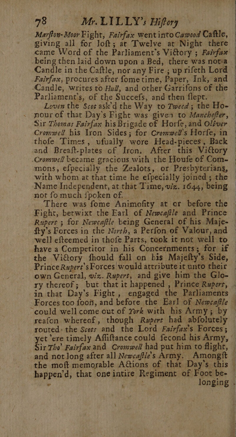 giving all for loft; at Twelve at Night there being then laid down upon a Bed, there was nota Candle in the Caftle, nor any Fire ; up rifeth Lord Fairfax, procures after fometime, Paper, Ink, and Candle, writes t0 Hal, and other Garrifons of the Parliament’s, of the Succefs, and then flept. Sir Thomas Fairfax his Brigade of Horfe, and Oliver Cromwell his Iron Sides; for Cromwel’s Horfe, in Cromwell became gracious with the Houfe of Com- mons, efpecially the Zealots, or Presbyterians, Name Independent, at that Time, viz. 1644, being not fomuch fpokenof. ig | Fight, betwixt the Earl of Newcaffle and Prince fty’s Forces in the North, a Perfon of Valour, and well efteemed in thofe Parts, took it not well to Prince Rupert’sForces would attribute it unto their “could well come out of Yrk with his Army; by reafon whereof, though Rupert had abfolutely routed: the Scots and the Lord Fairfax’s Forces; the moft memorable A&amp;tions of that Day's this happen’d, that oneintire Regiment of Foot be- . longing «-