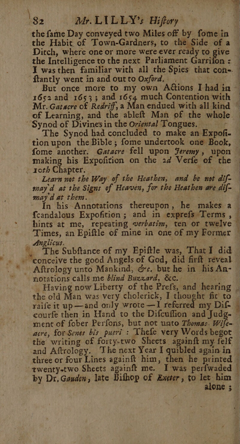 the Habit of Town-Gardners, to is ome a Ditch, where one or more were ever ready to give the Intelligence to the next Parliament Garrifon : {tantly went in and outto Oxford. . . 1652 and 16533; and 1654 much Contention with of Learning, and the ableft Man of the whole making his Expofition on the 2d Verfe of the 10th Chapter: Alia Learn not the Way of the Heathen, and be not dif- mayd at the Signs of Heaven, for the Heathen are dif- may a at them. | 3 | In his-Annotations thereupon, he makes a ‘Times, an Epiftle of mine in one of my Former Anglicus. | : : The Subftance of my Epiftle was, ThatI did notations calls me blind Buzzard, &amp;c. the old Man was very cholerick, I thought fir to acre, for Senes bis pueri : Thefe very Words begot the writing of forty-two Sheets againft my felf by Dr, Gasden, late Githop of Exeter, to let him One 3