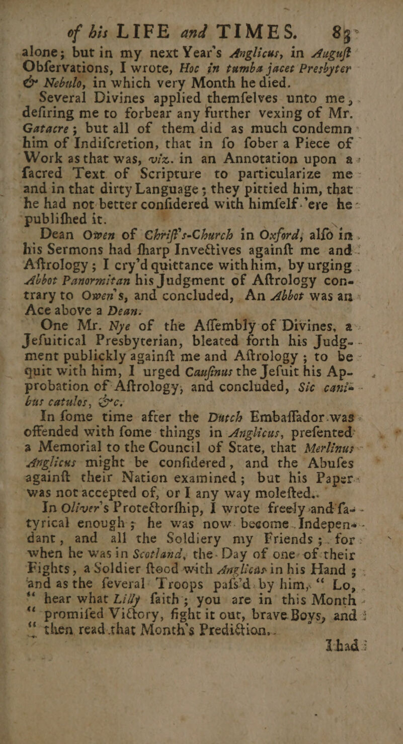 alone; but in my next Year's Anglicus, in Auguft Obfervations, I wrote, Hoc in tumba jacet Preshyter @ Nebulo, in which very Month he died. Several Divines applied themfelves unto me, . defiring me to forbear any further vexing of Mr. Gatacre; but all of them did as much condemn him of Indifcretion, that in fo fober a Piece of Work asthat was, viz. in an Annotation upon a» facred Text. of Scripture to particularize me - and in that dirty Language ; they pittied him, that he had not better confidered with himfelf.’ere he- “publifhed it. , ’ Dean Owen of Chrif’s-Church in Oxford; alfo im. his Sermons had fharp Invef&amp;tives againft me and Aftrology ; I cry’d quittance withhim, by urging . Abbot Panormitan his Judgment of Aftrology con- trary to Owen's, and concluded, An 4bbot was an &gt; Ace above a Dean: One Mr. Nye of the Affembly of Divines, 2- Jefuitical Presbyterian, bleated forth his Judg- - ment publickly againft me and Aftrology ; to be - quit with him, I urged Caufinusthe Jefuithis Ap- . probation of Aftrology, and concluded, Sic canis - bus catulos, Oc. In fome time after the Durch Embaffador.was- offended with fome things in Anglicus, prefented: Anglicus mrght be confidered, and the Abufes againft their Nation examined; but his Paper.- ‘was notaccepted of, or I any way molefted.. — In Oliver's Prote&amp;torfhip, I wrote freely and'fa- - tyrical enough; he was now. become. Indepens-- dant, and all the Soldiery my Friends ;. for; when he was in Scotland, the. Day of one: of:their Fights, aSoldier fteod with 4vglicasin his Hand ; . and asthe feveral’ Troops pafs’d. by him, “‘ Lo, ** hear what Lidy faith; you are in’ this Month - *“-promifed Victory, fight it out, brave. Boys, and : then read.that Month's Prediction... oe