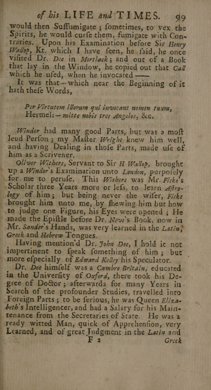 Sion 4 of bis LUFE and'TEMES. go -would then Suffumigate ; fometimes, to’ vex the Spirits, he would curfe them, fumigate with Con- traries, Upon his Examination before Sir Henry Wallop, Kt. which I have feen, he. faid, he once : vifited Dr. Dee in Mortleck; and out of a Book that lay in the Window, he copied out that Gai which he ufed, when he invocated —~ _ dc was that--which near the Beginning of it hath thefe Words, Per Virtutem ilovum qui invocant nomen tuum, Hermeli— mitre nobis tres Angelos, &amp;c. _ Windor had many good Parts, but was a moft leud Perfon ; my Mafter. Wright. knew him well, and having Dealing in thofe Parts, made ufe of him as a Scrivener. Oliver Withers, Servant to Sir H Wallop, brought » up a Windor's Examination unto London, purpolely for.me to perufe. This Withers was Mr. Fiske’s »Scholar three Years more or lefs, to Jearn Aftrg- logy of him; but being never the wifer, Fiske _.brought him unto me, by fhewing him but how _.to judge one Figure, his Eyes were opened ; He made the Epiftle before Dr. Neve’s Book, now in ~ Mr. Sander’s Hands, was very learned in the Latin} Greek. and Hebrew Tongues, ; Having mention’d Dr. Fob Dee, I hold it not impertinent to fpeak fomething of him; but | more efpecially of Edward Kelley his Speculator. ‘Dr. Dee himfelf was a Cambro Britain, educated dn the Univerfity of Oxford, there took his De- ‘gree of Do&amp;or ; afterwards for many Years in Search of the profounder Studies, travelled into Foreign Parts; to be ferious, he was Queen Eliza. beth’s Intelligencer, and had a Salary for his Main« tenance from the Secretaries of State. He was a ready witted Man, quick of Apprehention, very Learned, and of great Judgment in the Latin and , ) FE 2 Greek L J it ee ee