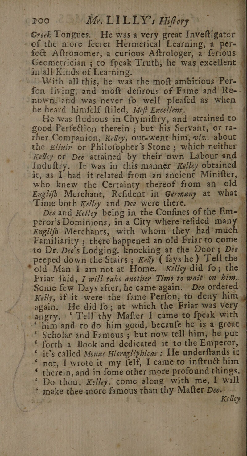 Greek Tongues. He was a very great Inveftigator — of the more fecret Hermetical Learning, a per- | fe&amp; Aftronomer, a curious Aftrologer, a ferious. Geometrician ; to fpeak Truth, he was excellent an‘all Kinds of Learning. With all this, he was the moft ambitious Per- fon living; and moft defirous of Fame and Re- -} -nown,\and was-never fo well pleafed as when | he heard himfelf ftiled, Mof Ewcellent. He was ftudious in Chymiftry, and attained to. | good Perfe&amp;tion therein ; but his Servant, or ra- © ther Companion, Keey, out-went him, viz. about — _ the Elixir or Philofopher’s Stone ; which neither 7 Kelley or Dee attained by their’own Labour and ~ Induftry. It was in this manner “Kelley obtained ~ it, as 1 had it related from an ancient Minifter, | who knew the Certainty thereof from an old © Englifh Merchant, Refident in Germany at what _ Time both Kelley and Dee were there. ©’ ie i Dee and Kelley being in the Confines of the Em-— peror’s Dominions, in a City where'refided many — Englifb Merchants, with whom they. had’much — Familiarity ; there happened an old Friar to come — to Dr. Dee’s Lodging. knocking at the Door; Dee | peeped down the Stairs ; Kelly ( fays he) Tell the ’ *old Man I am not at Home. Kelley did fo; the - Friar faid, 7 will take another Time to wait on him. { Some few Days after, he came again. Dee ordered — Kelly, if it were the fame Perfon, to deny him, again. He did fo; at which the Friar was very -angry. ‘Tell thy Mafter I came to fpeak with © “him and to do him good, becaufe he is a great | “ Scholar and Famous ; but now tell him, he put — forth a Book and dedicated it to the Emperor, it’s called Monas Hierogliphicas : He underftands it~ not, I wrote it my felf, I came to inftruc&amp; him therein, and in fome other more profound things.) Do thou, Kelley, come along with me, I will) ‘ make thee more famous than thy Mafter Dee. ety | ta Kelley nA A RUA