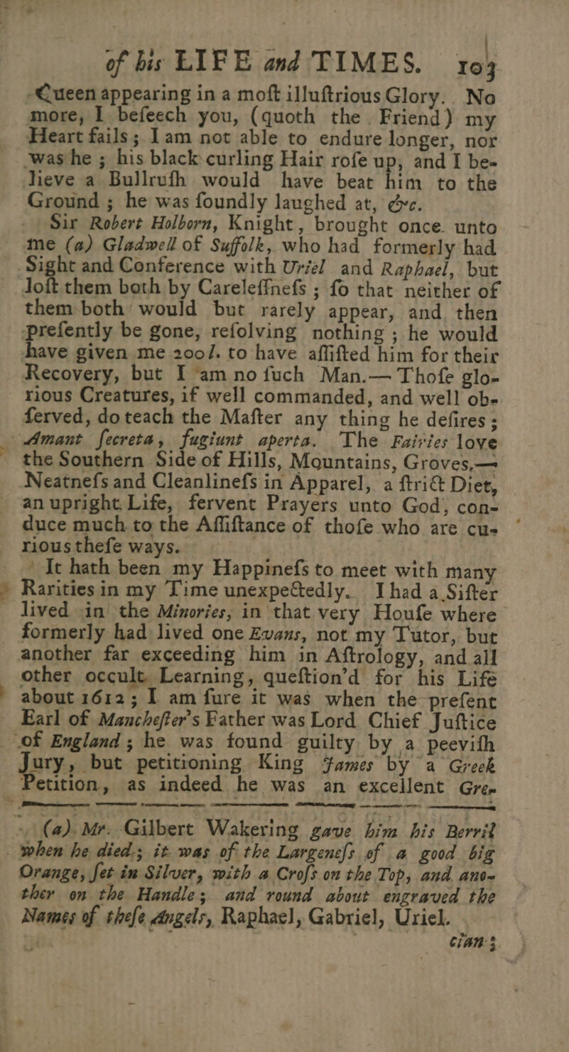 ye be ll of bis LIFE and TIMES. 103 Queen appearing in a moft illuftriousGlory. No more, I befeech you, (quoth the. Friend) my Heart fails; Lam not able to endure longer, nor was he ; his black curling Hair rofe up, and I be- lieve a Bullrufh would have beat him to the Ground ; he was foundly laughed at, &amp;c. Sir Robert Holborn, Knight, brought once. unto me (a) Gladwell of Suffolk, who had formerly had them both by Careleffnefs ; fo that neither of them both would but rarely appear, and. then prefently be gone, refolving nothing ; he would have given me 200/. to have affifted him for their Recovery, but I am no fuch Man.— Thofe glo- rious Creatures, if well commanded, and well ob- ferved, doteach the Mafter any thing he defires; Neatnefs and Cleanlinefs in Apparel, a ftri&amp; Diet, an upright. Life, fervent Prayers unto God, con~ duce much to the Affiftance of thofe who are cu- * rious thefe ways. ' It hath been my Happinefs to meet with many Rarities in my Time unexpeftedly. I had a Sifter lived in the Minories, in that very Houfe where formerly had lived one Evans, not my Tutor, but another far exceeding him in Aftrology, and all other occult. Learning, queftion’d for his Life about 1612; I am fure it was when the prefent Earl of Manchefter’s Father was Lord Chief Juftice Petition, as indeed he was an excellent Gre» F . RNY rn eee 2 Orange, fet in Silver, with a Crofs on the Top, and. ante ther on the Handle; and round about engraved the Names of thefe angels, Raphae), Gabriel, Uriel. Cian;
