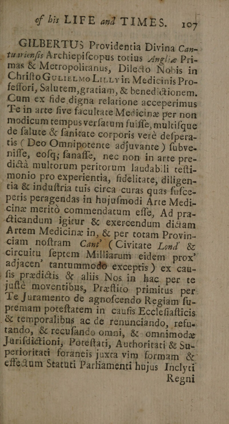 _ GILBERTUS Providentia Divina Can- » tuarienfis Archiepifcopus totius Anglia Pri- mas &amp; Metropolitanus, Dile@o Nobis in _ Chrifto Gotietmo Litty in Medicinis Pro- ~ feffori, Salu tem, gratiam, &amp; beneditionem. Cum ex fide digena relatione acceperimus Fein arte five facultate Medicine per non modicum tempus verfatum fuidie, multifque de falute &amp; fanirate corporis veré defpera- _tis ( Deo Omnipotente adjuvante ) fubve. nifle, eofq; fanaffe, nec non in arte pre- dicta mulrorum peritorum laudabili cetti- -monio pro experientia, fidelitate, diligen- _ tia &amp; induftria euis circa -curas quas-fufce- peris peragendas in hujufmodi Arte Medi- cine meritO commendatum effe, Ad pra- -Gicandum igitur &amp; exercendum diciam Artem Medicinz in, &amp; per totam Provin- iam noftram Cane (Civitate Lond’ &amp; Circuitu feptem Milliarum -eideny prox’ adjacen’ tantummod® exceptis ) ex cau- fis predi@is &amp; aliis Nos ia hac. per te jafte moventibus, Preftito. primitus per. ‘Le Juramento de agnofcendo Regiam fu- premam poteftatem in caufis Ecclefiafticis .&amp; temporalibus ac de renunciando, refus. tando, &amp; recufande omni, &amp; omnimoda Jarifdictioni; Poteftati, Auchoritati 8 Sue perioritatt foraneis juxta Vim formam &amp; effeAum Statuti Partiamenti hujus Inclyci Regni