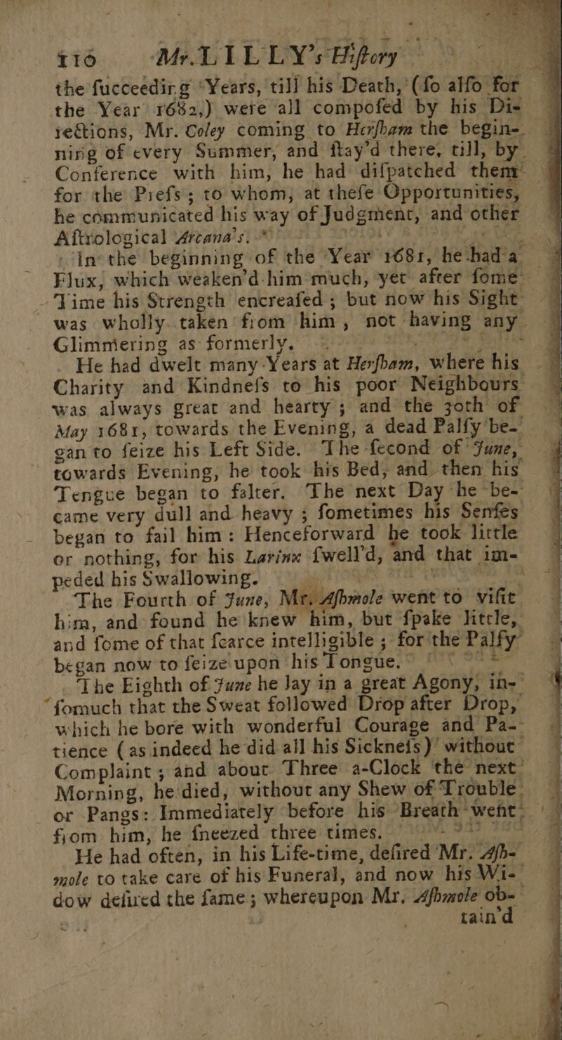 the fucceedir.g “Years, til] his Death,'(fo alfo for the Year 16%2,) were all compofed by his Di- — rections, Mr. Coley coming to Herfham the begin- — nirig of every Summer, and flay’d there, till, by | Conference with him, he had difpatched them’ | for the Prefs; to whom, at thefe Opportunities, 7 he communicated his way of Judgment, and other Aftyological Vrranals| 608s: s TNL OLY 8 AG aes Inethe beginning of the Year 1681, he-had'a Flux, which weaken’d- him much, yet after fome JVime his Strength encreafed ; but now his Sight was wholly taken from him, not having any— Glimmiering as formerly. oe Ee _ He had dwelt many Years at Herfham, where his ~ Charity and Kindnefs to his poor Neighbours was always great and hearty; and the joth of May 1681, towards the Evening, a dead Palfy be. gan to feize his Left Side. The -fecond of June, towards Evening, he took his Bed, and then his’ Tengue began to falter. The next Day he be-— came very dull and heavy ; fometimes his Senfes began to fail him: Henceforward he took lirtle or nothing, for his Larinx {well’d, and that im- peded his Swallowing. 4 x OLE = a The Fourth of June, Mr, Afbmole went to vifie hima, and found he knew him, but fpake litcle, and fome of that fearce intelligible ; forthe Palfy began now to feize'upon his Tongue. - , The Eighth of yume he Jay in a great Agony, in- “formuch that the Sweat followed Drop after Drop, which he bore with wonderful Courage and Pa-- tience (as indeed he did all his Sickneis) withouc Complaint ; and about Three a-Clock ‘the next’ Morning, he'died, without any Shew of Trouble. or Pangs: Immediately before his Breath went. | fyom him, he fneezed three times. 9-9 He had often, in his Life-time, defired Mr. 4h- mole to take care of his Funeral, and now his Wi- dow delired the fame; whereupon Mr. Afhmole. ob ae , tain Se ee = na ee eT