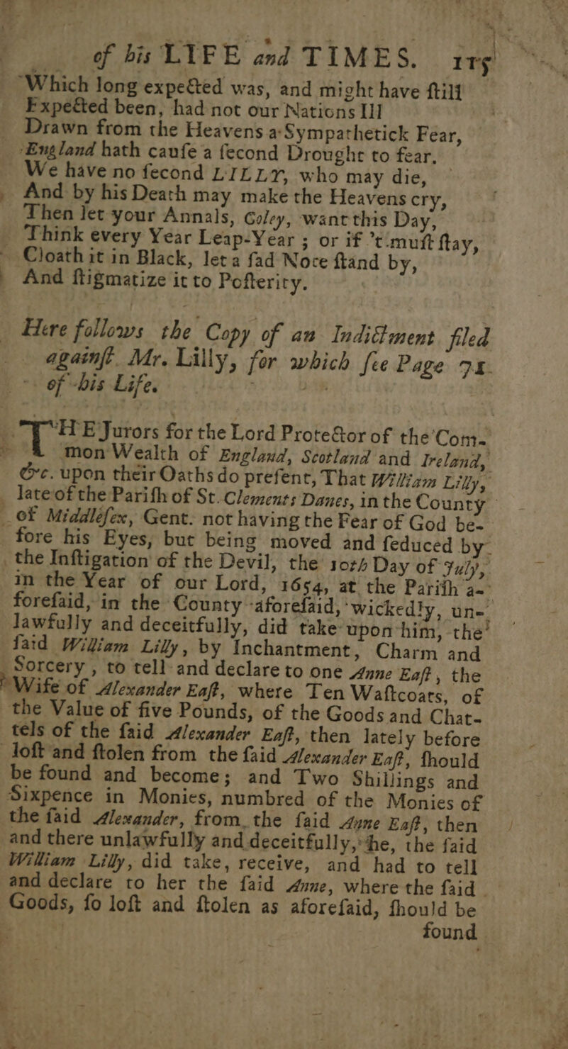 * er .* eo ni -.@ : : c { of bis LYFE and TIMES. ity “Which long expe&amp;ted was, and might have ftill Expetted been, had not our Nations I] _ Drawn from the Heavens a Sympathetick Fear, ‘England hath caufe a fecond Drought to fear. We have no fecond LILLY, who may die, — _ And by his Death may make the Heavens cry, Then let your Annals, Caley, wantthis Day, - Think every Year Leap-Year ; or if t:muft ftay, ~ Cloath it in Black, let a fad Noce ftand by, . And ftigmatize it to Pofteriry. Here follows the Copy of an IndiStment filed _ -againft. Mr. Lilly, for which fee Page 74. = of -bis Life. $0 22 De BP ESurors for the Lord Prote&amp;tor of the’'Com- a mon Wealth of England, Scotland and Ireland, @c. upon their Oaths do prefent, That Wiis Lily, _ Tate of the Parith of St. Clements Danes, inthe County oF Middléfex, Gent. not having the Fear of God be- fore his Eyes, but being moved and feduced by. _ the Inftigation’ of the Devil, the 104 Day of July, in the Year of our Lord, 1654, at the Parith a.” forefaid, in the County -aforefaid, ‘wickedly, un=. lawfully and deceitfully, did take upon him, the’ faid Wiliam Lilly, by Inchantment, Charm and Sorcery , to tell: and declare to one 4nne Eaft, the Wife of Alexander Eaft, where Ten Waftcoats, of the Value of five Pounds, of the Goods and Chat- tels of the faid Alexander Eaft, then lately before loft and ftolen from the faid Mexander Eaft, fhould be found and become; and Two Shillings and Sixpence in Monies, numbred of the Monies of the faid Alexander, fromthe faid Aune Eaft, then and there unlawfully and deceitfull y,he, the faid William Lilly, did take, receive, and had to tell and declare to her the faid dune, where the faid | Goods, fo loft and ftolen as aforefaid, pes te | oun pes