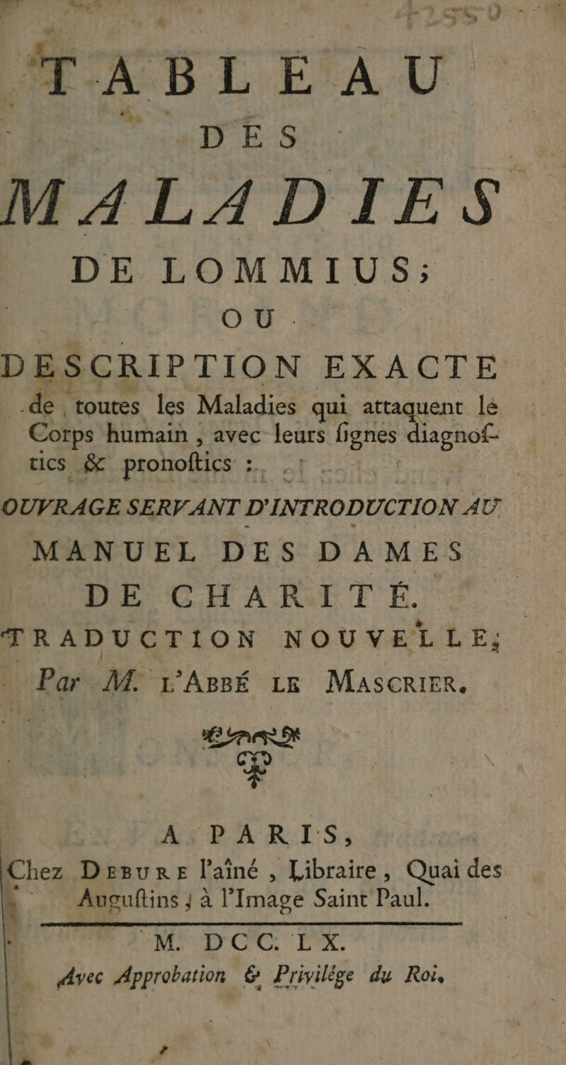 dl eu a ÆABLEAU RARE a | M 4 LADIES DE LOMMIUS; O U DESCRIPTION EXACTE de toutes les Maladies qui attaquent le Corps humain , avec leurs fi ignes diagnof- tics &amp; pronoftics | OUVRAGE SERV ANT D'INTRODUCTION AT MANUEL DES DAMES DE CHARITÉ. TRADUCTION NOUVELLE; . Par M 1’Agsé 1x Mascrier. As BAR IS: Chez Desure l'aîné , Libraire, Quai des : Auguftins J à l’Image Saint Paul. + M D'C'C EX. = Avec Approbation 6 Privilège du Roï,