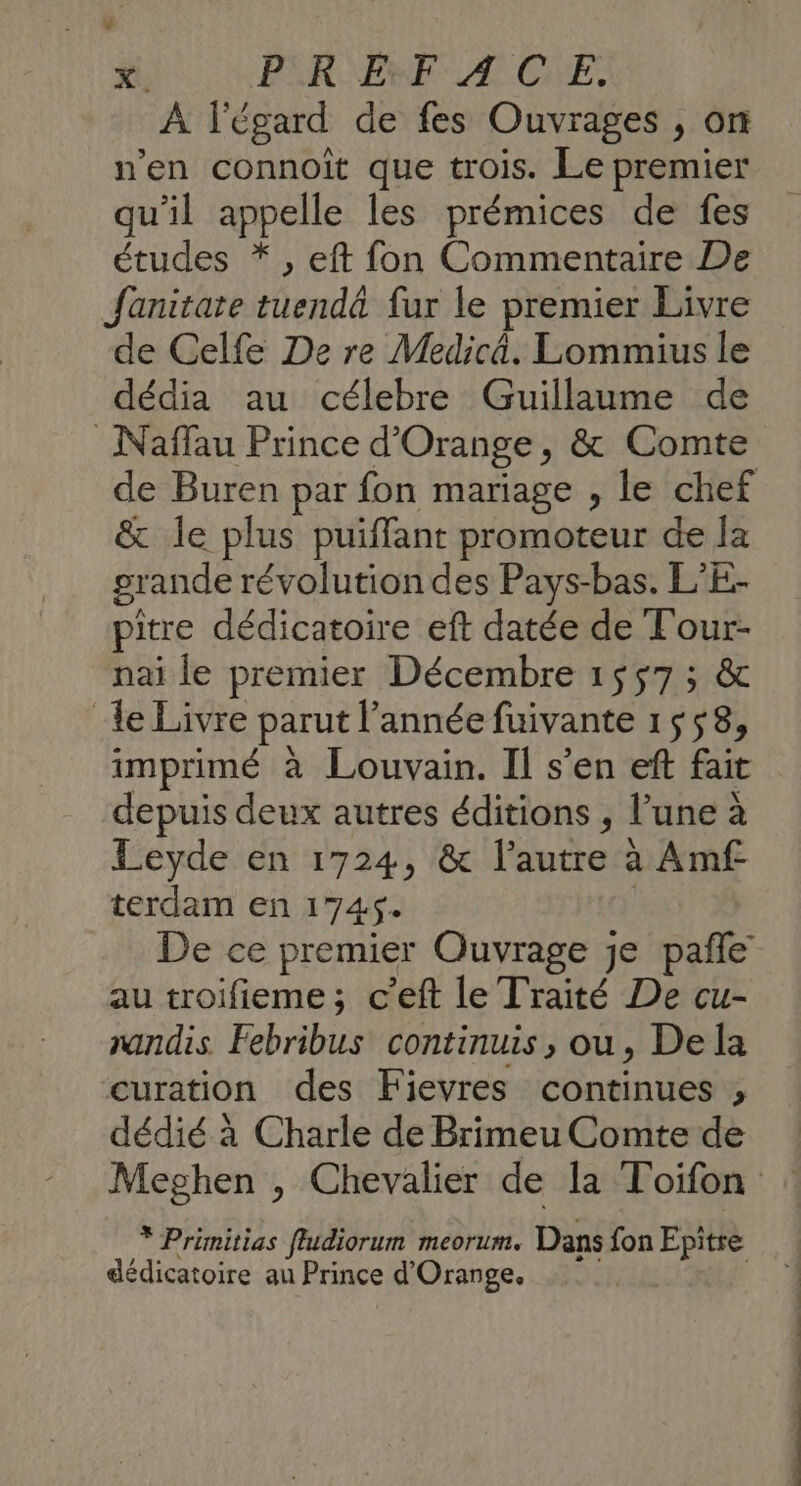 PiRENE A CE. À l'égard de fes Ouvrages , on n'en connoit que trois. Le premier qu'il appelle les prémices de fes études *, eft fon Commentaire De Jfanitare tuendä fur le premier Livre de Celfe De re Medicä. Lommius le dédia au célebre Guillaume de _Naffau Prince d'Orange, &amp; Comte de Buren par fon mariage , le chef &amp; le plus puiffant promoteur de la grande révolution des Pays-bas. L’E- pitre dédicatoire eft datée de Tour- nai le premier Décembre 1557 ; &amp; le Livre parut l’année fuivante 1558, imprimé à Louvain. Il s’en eft fait depuis deux autres éditions , l’une à Leyde en 1724, &amp; l’autre à Amf terdam en 174$. | De ce premier Ouvrage je pañle au troifieme; c’eft le Traité De cu- randis Febribus continuis, ou, Dela curation des Fievres continues ;, dédié à Charle de Brimeu Comte de * Primitias fludiorum meorum. Dans fon Epitre dédicatoire au Prince d'Orange. | Cd. cn nn A ne …