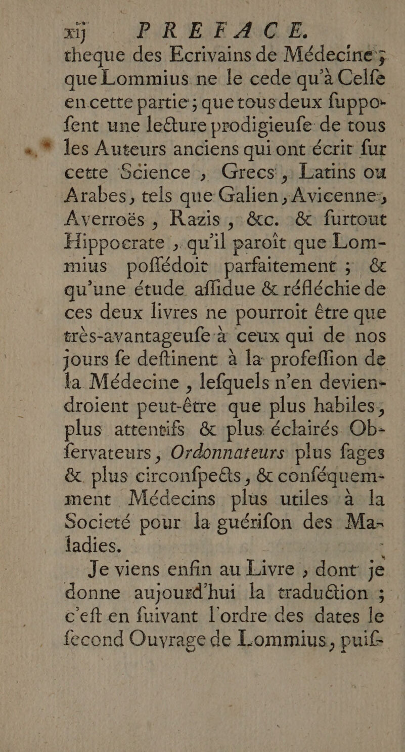 xij PRE E AC E. cheque des Ecrivains de Médecine; que Lommius ne le cede qu'a Celfe en cette partie ; que tous deux fuppo- fent une leéture prodigieufe de tous les Auteurs anciens quiont écrit fur cette Science , Grecs, Latins ou Arabes, tels que Galien , Avicenne:, Averroës , Razis , &amp;c. &amp; furtout Hippocrate , qu'il paroîit que Lom- mius poflédoit parfaitement ; &amp;c qu'une étude aflidue &amp; réfléchie de ces deux livres ne pourroit être que très-avantageufe à ceux qui de nos jours fe deftinent à la profeflion de la Médecine , lefquels n’en devien- droient peut-être que plus habiles, plus attentifs &amp; plus éclairés Ob- fervateurs, Ordonnateurs plus fages &amp;. plus circonfpeQts , &amp; conféquem- ment Médecins plus utiles à la Societé pour la guérifon des Ma- ladies. Je viens enfin au Livre » dont je donne aujourd'hui la traduétion ; c'eft en fuivant l'ordre des dates le fecond Ouvrage de Lommius, puif