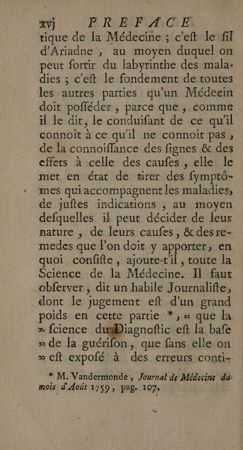 ‘xv) P: RUEKFIAR OC: E: tique de la Médecine ; c’eft Le fil d’Ariadne ,; au moyen duquel on peut fortir du labyrinthe des mala- dies ; c'eft le fondement de toutes les autres parties qu'un Médecin doit pofléder , parce que , comme . il le dit, le conduifant de ce qu'il connoit à ce qu'il ne connoit pas ; de la connoiffance des fignes &amp; des effets à celle des caufes , elle le met en état de tirer des fympto- mes qui accompagnent les maladies, de juftes indications , au moyen defquelles il peut décider de leur pature , de leurs caufes, &amp;desre- medes que l’on doit y apporter, en quoi confifte , ajoute-t'il , toute la Science de la Médecine. Il faut _obferver , dit un habile Journalifte, dont Île jugement eft d’un grand poids en cette partie *, « que da. + fcience dusDiagnoftic eft la bafe » de la guérifon, que fans elle on &gt;» cft expofé à des erreurs conti- * M. Vandermonde, Journal de Médecine di mois d'Août 1759, pag 107: L.