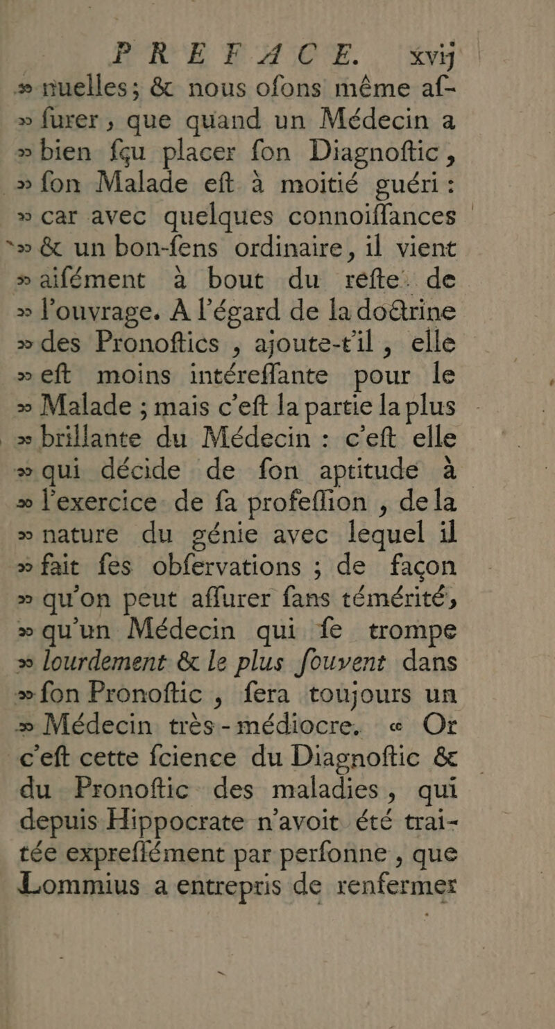 D 'E D'ASOE. . lys + nuelles; &amp; nous ofons même af- » furer ; que quand un Médecin a » bien fçu placer fon Diagnoftic, _» fon Malade eft à moitié guéri : » car avec quelques connoiffances &gt;» &amp; un bon-fens ordinaire, il vient » aifément à bout du réfte de » l'ouvrage. À l'égard de la do@rine »des Pronoftics , ajoute-til , elle »eft moins intéreffante pour le » Malade ; mais c’eft la partie la plus _æ brillante du Médecin : c’eft elle # qui décide de fon aptitude à » l'exercice de fa profeflion , dela » nature du génie avec lequel il » fait fes obfervations ; de façon » qu'on peut afflurer fans témérité, »qu'un Médecin qui fe trompe » lourdement &amp; le plus fouvent dans #fon Pronoftic , fera toujours un æ Médecin très-médiocre. « Or c'eft cette fcience du Diagnoftic &amp; du Pronoftic des maladies, qui depuis Hippocrate n’avoit été trai- tée expreflément par perfonne , que Lommius a entrepris de renfermer