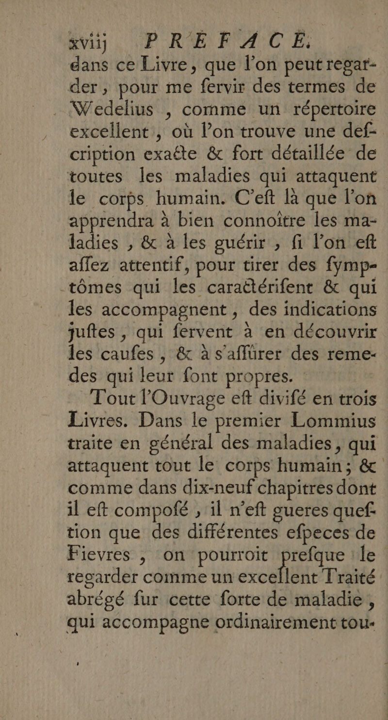 Avi. PRÉFACE: dans ce Livre, que l’on peut regar- der, pour me fervir des termes de Wedelius , comme un répertoire excellent , où l’on trouve une def- cription exaéte &amp; fort détaillée de toutes les maladies qui attaquent le corps humain. C'eft là que l’on apprendra à bien connoitre les ma- ladies , &amp; à les guérir , fi l’on eft affez attentif, pour tirer des fymp- tômes qui les caraëtérifent &amp; qui les accompagnent, des indications juftes , qui fervent à en découvrir les caufes , &amp; à s'aflürer des reme- des qui leur font propres. Tout lOuvrage eft divifé en trois Livres. Dans le premier Lommius traite en général des maladies, qui attaquent tout le corps humain; &amp; comme dans dix-neuf chapitres dont il eft compofé , il n’eft gueres quef tion que des différentes efpeces de Fievres , on pourroit te le regarder comme un excellent Traité abrégé fur cette forte de maladie, qui accompagne ordinairement tou-