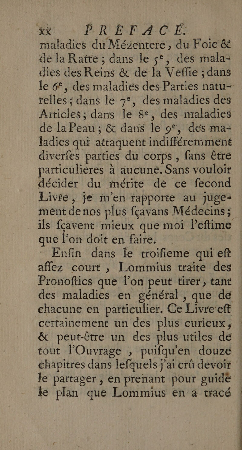 &amp;x PREÈFACE maladies du Mézentere, du Foie &amp; de la Ratte ; dans le s°, des mala: dies des Reïins &amp; de la Vefie ; dans telles ; dans le 7°, des maladies des Articles; dans le 8°, des nialadies dé la Peau ; &amp; dans le 9°, des ma: ladies qui attaquent indifféremment diverfes parties du corps , fans être particulières à aucuné. Sans vouloir décider du mérite dé ce fecond Livié, je m'en rapporte au juge: ils fçavent mieux que moi l’eftime que l’on doit en faire. ( Enfin dans le troifieme qui eft aflez court , Lommius traite des Pronoftics que l’on peut tirer, tant chacune en particulier. Ce Livre’eft certainement un des plus curieux, &amp; peut-être un des plus utiles dé tout l'Ouvrage , puifqu'en douze chapitres dans lefquels j'ai crü devoir le partager , en prenant pour guidé le plan que Lommius en à tracé ! ! |