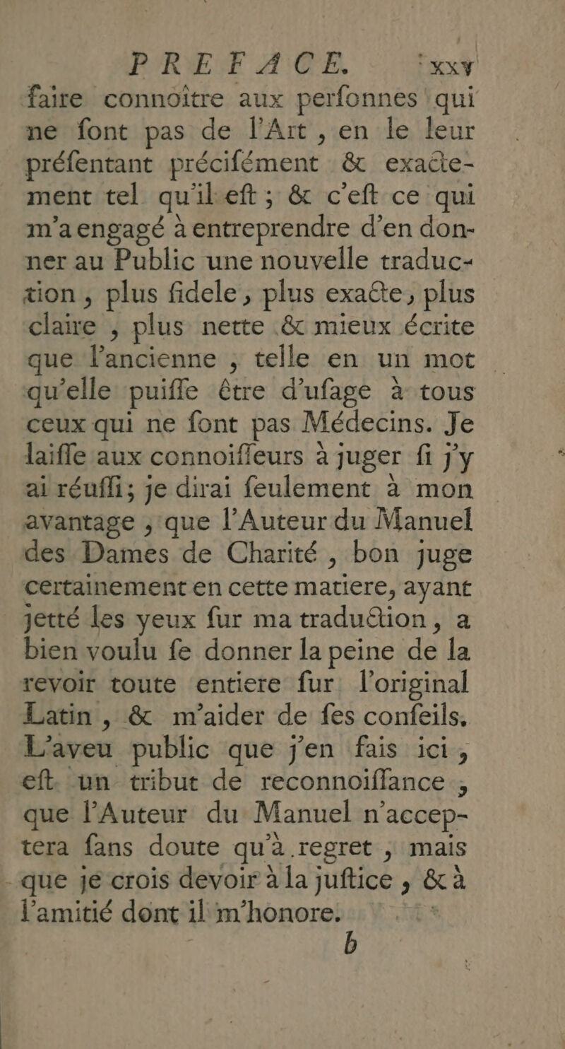 PRET A CE. KXY faire connoître aux perfonnes ‘qui ne font pas de l'Art , en le leur préfentant précifément &amp; exacte- ment tel qu'ileft ; &amp; c'eft ce qui m'aengagé à entreprendre d’en don- ner au Public une nouvelle traduc- tion, plus fidele, plus exacte, plus claire , plus nette .&amp; mieux écrite que l’ancienne ; telle en un mot qu'elle puifle être d’ufage à tous ceux qui ne font pas Médecins. Je laifle aux connoïfleurs à juger fi j'y ai réufli; je dirai feulement à mon avantage , que l’Auteur du Manuel des. Dames de Charité , bon juge certainement en cette matiere, ayant jetté les yeux fur ma traduétion, a bien voulu fe donner la peine de la revoir toute entiere fur: l'original Latin , &amp; m'aider de fes confeils. L'aveu public que j'en fais ici, eft. un tribut de reconnoiffance , que l’Auteur du Manuel n’accep- tera fans doute qu'à regret , mais - que je crois devoir à la juftice , &amp; à l'amitié dont il m’honore. b