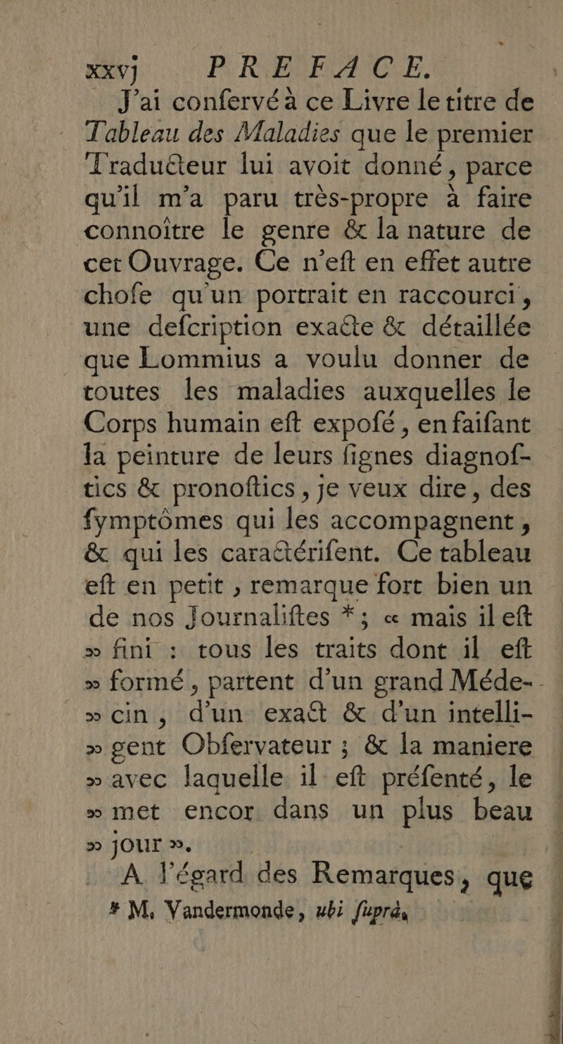 XXV] PF RBRFAICE. _ J'ai confervéa ce Livre letitre de Tableau des Maladies que le premier Traduéteur lui avoit donné, parce qu'il m'a paru très-propre à faire connoiître le genre &amp;t la nature de cet Ouvrage. Ce n'eft en effet autre chofe qu'un portrait en raccourci, une defcription exacte &amp; détaillée que Lommius a voulu donner de toutes les maladies auxquelles Île Corps humain eft expofé , en faifant la peinture de leurs fignes diagnof- tics &amp; pronoftics , je veux dire, des fymptômes qui les accompagnent, &amp; qui les cara@térifent. Ce tableau eft en petit , remarque fort bien un de nos Journaliftes *; «&amp; mais il eft &gt; fini : tous les traits dont il eft » formé, partent d’un grand Méde-. » cin, d’un exact &amp; d’un intelli- &gt;» gent Obfervateur ; &amp; la maniere »avec laquelle. il eft préfenté, le » met encor dans un plus beau D JOUr. | À À l'égard des Remarques, que . # M, Vandermonde, wbi fuprés |