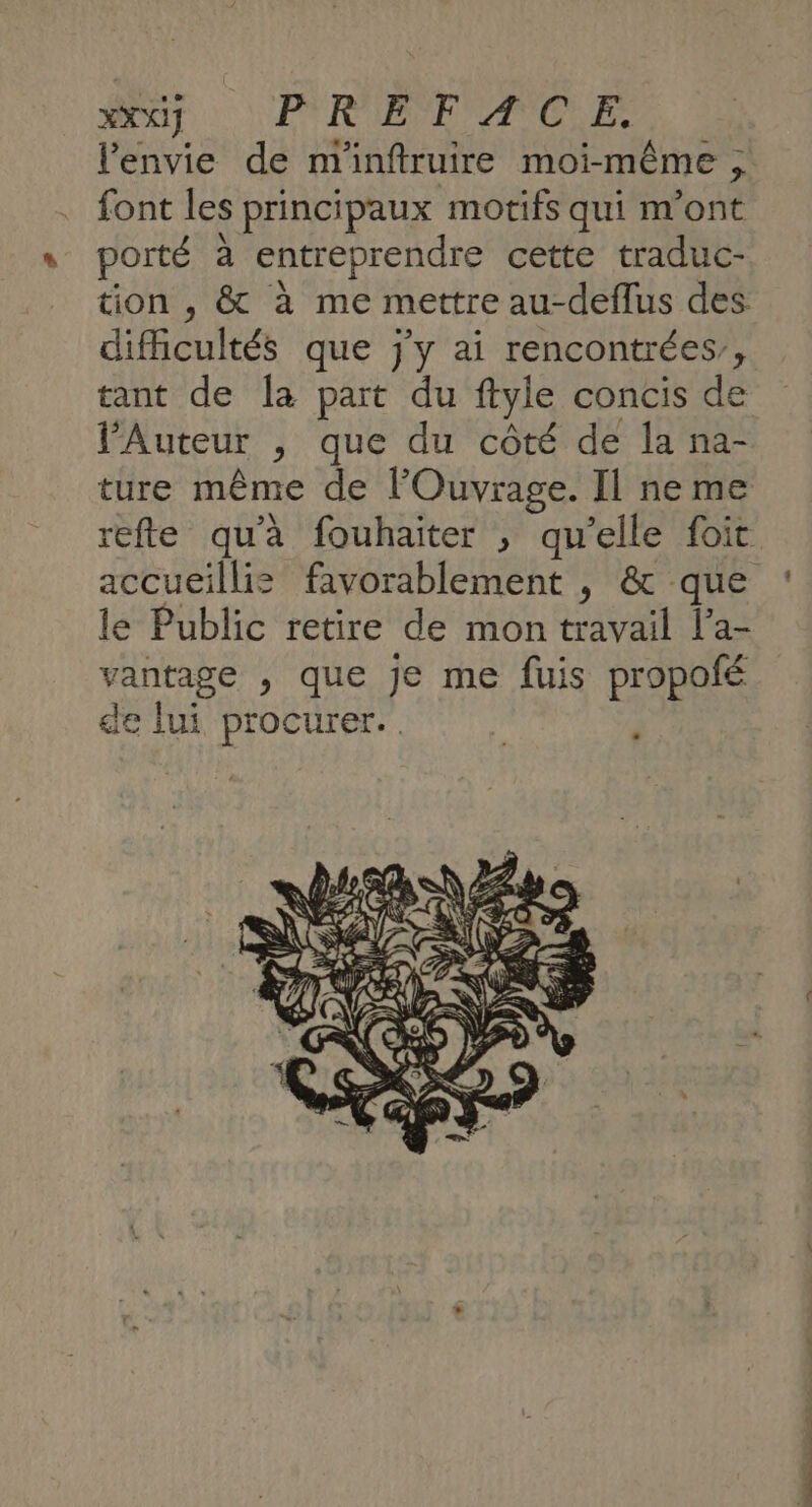 XX PYROEPE TOILE l'envie de m'inftruire moi-même , font les principaux motifs qui m'ont porté à entreprendre cette traduc- tion , &amp; à me mettre au-deflus des difficultés que j'y ai rencontrées, tant de la part du ftyle concis de l’Auteur , que du côté de la na- ture même de lOuvrage. Il ne me refte qu'à fouhaiter , qu’elle foit accueillis favorablement , &amp; que le Public retire de mon travail l’'a- vantage , que je me fuis propofé de lui procurer.