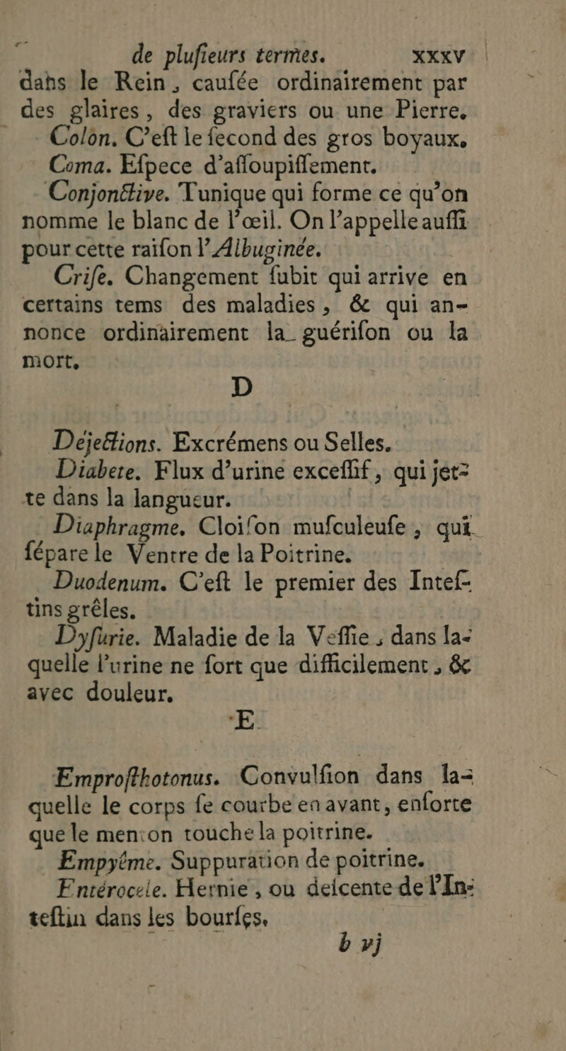 er” dahs le Rein, caufée ordinairement par des glaires, des graviers ou une Pierre, __ - Colon. C’eft le fecond des gros boyaux, Coma. Efpece d’affoupiffement. Conjonétive. Tunique qui forme ce qu’on nomme le blanc de l'œil. On l'appelle auffi pour cette raïfon | Albuginee. Crife. Changement fubit qui arrive en certains tems des maladies, &amp; qui an- nonce ordinairement la_ guérifon ou la mort, D Deje&amp;lions. Excrémens ou Selles, Diabete. Flux d’urine excefhf, qui jet: te dans la langueur. | Diaphragme. Cloïfon mufculeufe , qui fépare le Ventre de la Poitrine. | Duodenum. C’eft le premier des Intef- tins grêles. | Dyfurie. Maladie de la Veffie ; dans la: quelle l'urine ne fort que difficilement , &amp; avec douleur. *‘E. Emprofthotonus. Convulfion dans la quelle le corps fe courbe en avant, enforte que le menton touche la poitrine. Empytme. Suppuration de poitrine. FEntéroceie. Hernie , ou deicente de l’'In: teftin dans les bourfes. É b vj