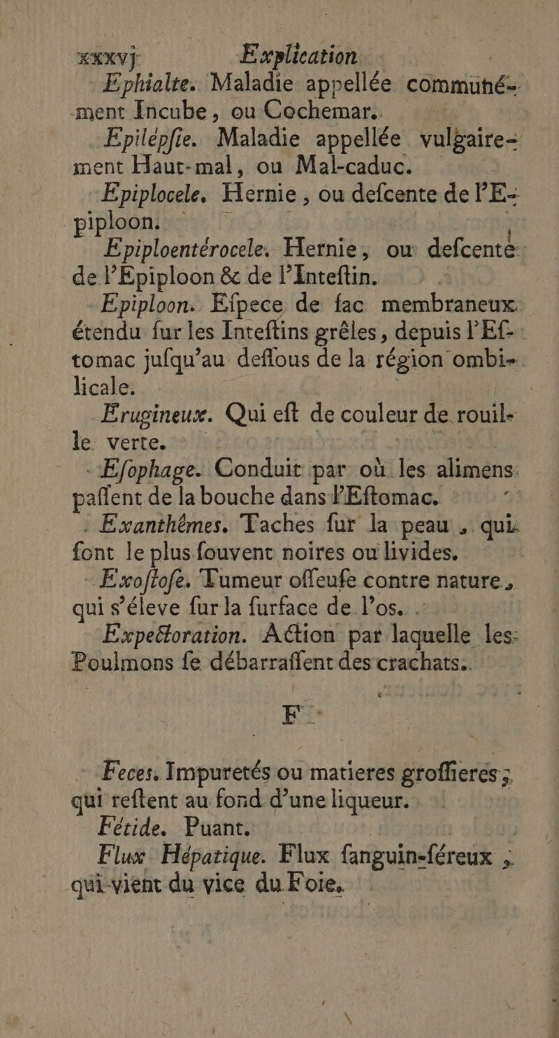 Ephialte. Maladie appellée commuhé ment Incube, ou Cochemar.. Epilépfie. Maladie appellée vulgaire- ment Haut-mal, ou Mal-caduc. Epiplocele. Hernie , ou defcente de PE: piploons R | Epiploentérocele. Hernie, ou defcente: de l’Epiploon &amp; de l’Enteftin. Epiploon. Eïfpece de fac membraneux. étendu fur les Inteftins grêles, depuis l'E tomac jufqu’au deflous de la région ombi- licale. | Erugineux. Qui eft de couleur de rouil- le verte. | -Efophage. Conduit par où les alimens: pañlent de la bouche dans PEftomac. : Exanthêmes. Taches fur la peau , qui font le plus fouvent noires ou livides. Exoftofe. Tumeur offeufe contre nature, qui s’éleve fur la furface de l'os. . Expeétoration. Action par laquelle les: Poulmons fe débarraffent des crachats.. LS Feces, Impuretés ou matieres groffieres ; qui reftent au fond d’une liqueur. j Fétide. Puant. | | Flux Hépatique. Flux fanguin-féreux ; qui-vient du vice du Foie.