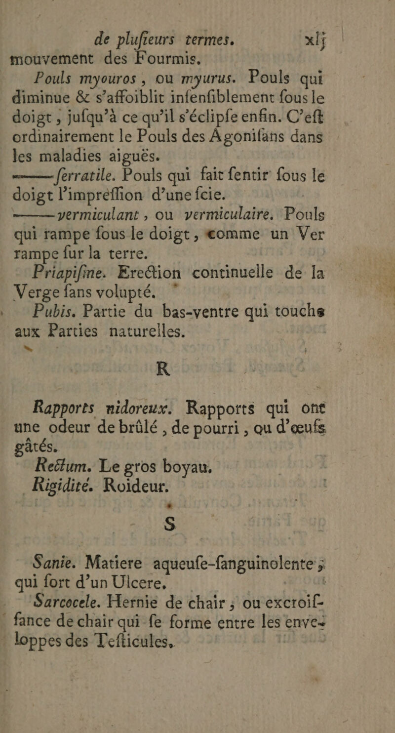 d mouvement des Fourmis. Pouls myouros , où myurus. Pouls qui diminue &amp; s’affoiblit infenfiblement fous le doigt , jufqu’à ce qu’il s’éclipfe enfin. C’eft ordinairement le Pouls des Agonifans dans les maladies aiguës. ferratile. Pouls qui fait fentir fous le doigt l’impreflion d’une fcie. | vermiculant , ou vermiculaire, Pouls qui rampe fous le doigt , omme un Ver rampe fur la terre. Priapifne. Ere“tion continuelle de Ia Verge fans volupté. Pubis. Partie du bas-ventre qui touchs aux Parties naturelles. R Rapports nidoreux. Rapports qui ont une odeur de brûlé , de pourri , qu d'œufs gâtés. Reilum. Le gros boyau. _Kigidite. Roïdeur. S Sanie. Matiere aqueufe-fanguinolente ; qui fort d’un Ulcere, Sarcocele. Hernie de chair ; ou excroif-