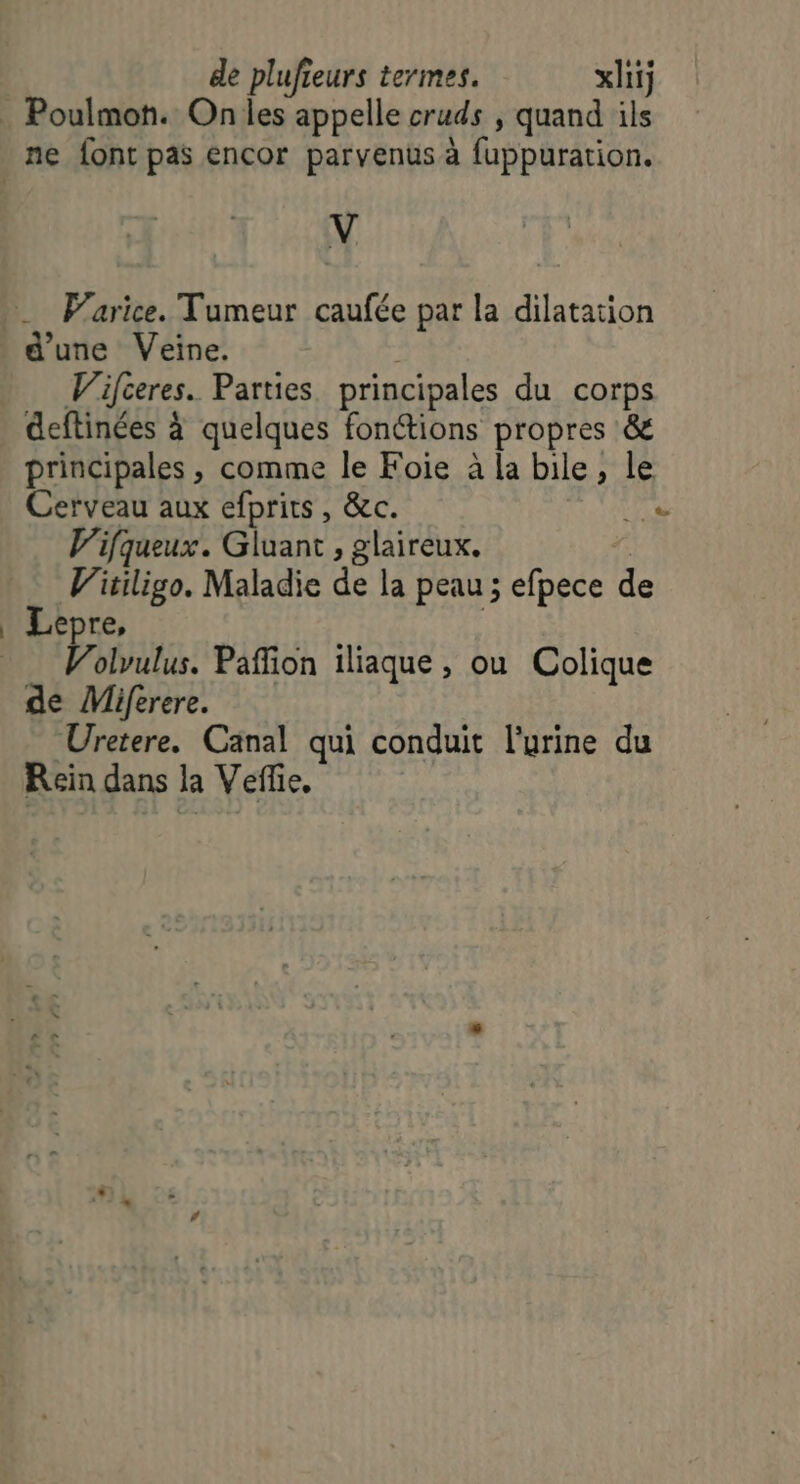 . Poulmon. On les appelle cruds , quand ils ne font pas encor parvenus à fuppuration. V Parice. Tumeur caufée par la dilatation d'une Veine. Wifceres. Parties principales du corps deftinées à quelques fon@ions propres &amp; principales , comme le Foie à la bile, le Cerveau aux efprits, &amp;c. Le V'ifqueux. Gluant , glaireux. | Vitiligo. Maladie de la peau ; efpece de _ Lepre, Volvulus. Paffion iliaque , ou Colique de Miferere. Uretere. Canal qui conduit l'urine du Rein dans la Veffie,