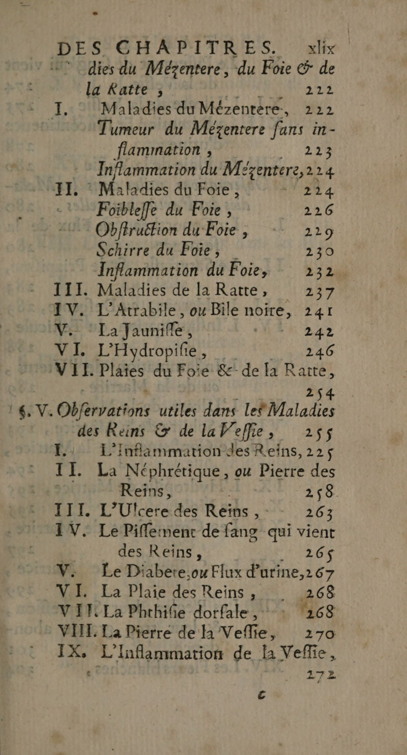 dies du Mézentere, du Foie € de la Katte ; AA 4 I, © Maladies du Mézentére, 222 Tumeur du Mézentere fans in- flammation , 223 Inflammation du Mézentere, 224 (JE, © Maladies du Foie . 71284 1 Foibleffe du Foie, 226 Obffruétion du Foie, - 229 Schirre du Foie, 230 Inflammation du Foie, 232 III. Maladies de la Ratte, 237 IV. s Atrabile , ou Bile SE 241 Vs: “La Taunife 4 242 VI. L’Hydropifie, 246 VII. Plaies du Foie Se’ de la 6 V. Oféreciss utiles dans LebMaladies des Reins &amp; de laWeffie, 255 FE: L'Inflammation des Reins, 225$ TI La Néphrétique, ou Pierre des Reïns, F 258 III. L’Ufcere des Reïns , - - 263 IV. Le Piflerment de fang qui vient | des Reïns, 26$ V. Le Diabere.,o Flux d’utine,267 VI. La Plhaie des Reins ; 268 VIF La Phthiñe dorfale ,: : 168 VIT. La Pierre de h Veflie, 270 IX. L'Inflammation de la Vefie, € 272 €