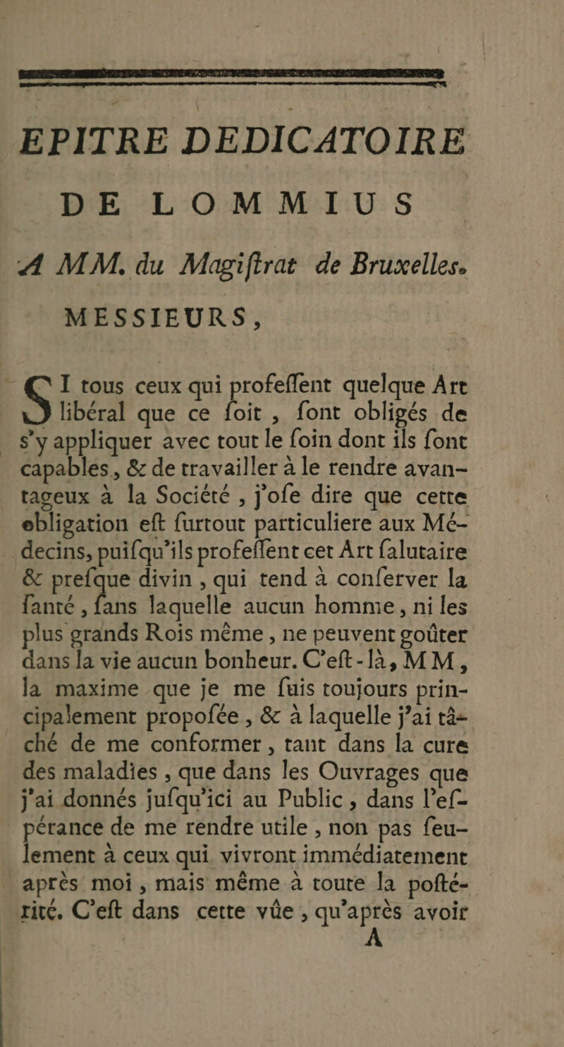 EPITRE DEDICATOIRE DE LOMMIUS A MM. du Magiftrat de Bruxelles. MESSIEURS, \ I tous ceux qui profeffent quelque Art S libéral que ce bit , font obligés de . s’y appliquer avec tout le foin dont ils font capables, &amp; de travailler à le rendre avan- tageux à la Société , j’ofe dire que cette ebligation eft furtout particuliere aux Mé- decins, puifqu’ils profeflent cet Art falutaire &amp; prefque divin , qui tend à conferver la PL laquelle aucun homme, ni les plus grands Roïs même , ne peuvent goûter dans la vie aucun bonheur. C’eft-li,MM, la maxime que je me fuis toujours prin- cipalement propofée , &amp; à laquelle jai tà- ché de me conformer, tant dans la cure des maladies , que dans les Ouvrages que j'ai donnés jufqu’ici au Public, dans l’ef- pérance de me rendre utile , non pas feu- lement à ceux qui. vivront immédiatement après moi, mais même à toute la pofté- rité. C’eft dans cette vûe , qu'après avoir À